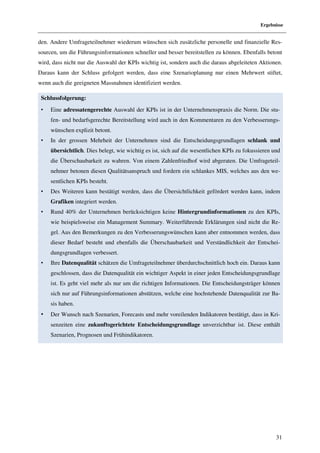 Ergebnisse


den. Andere Umfrageteilnehmer wiederum wünschen sich zusätzliche personelle und finanzielle Res-
sourcen, um die Führungsinformationen schneller und besser bereitstellen zu können. Ebenfalls betont
wird, dass nicht nur die Auswahl der KPIs wichtig ist, sondern auch die daraus abgeleiteten Aktionen.
Daraus kann der Schluss gefolgert werden, dass eine Szenarioplanung nur einen Mehrwert stiftet,
wenn auch die geeigneten Massnahmen identifiziert werden.

 Schlussfolgerung:
 •   Eine adressatengerechte Auswahl der KPIs ist in der Unternehmenspraxis die Norm. Die stu-
     fen- und bedarfsgerechte Bereitstellung wird auch in den Kommentaren zu den Verbesserungs-
     wünschen explizit betont.
 •   In der grossen Mehrheit der Unternehmen sind die Entscheidungsgrundlagen schlank und
     übersichtlich. Dies belegt, wie wichtig es ist, sich auf die wesentlichen KPIs zu fokussieren und
     die Überschaubarkeit zu wahren. Von einem Zahlenfriedhof wird abgeraten. Die Umfrageteil-
     nehmer betonen diesen Qualitätsanspruch und fordern ein schlankes MIS, welches aus den we-
     sentlichen KPIs besteht.
 •   Des Weiteren kann bestätigt werden, dass die Übersichtlichkeit gefördert werden kann, indem
     Grafiken integriert werden.
 •   Rund 40% der Unternehmen berücksichtigen keine Hintergrundinformationen zu den KPIs,
     wie beispielsweise ein Management Summary. Weiterführende Erklärungen sind nicht die Re-
     gel. Aus den Bemerkungen zu den Verbesserungswünschen kann aber entnommen werden, dass
     dieser Bedarf besteht und ebenfalls die Überschaubarkeit und Verständlichkeit der Entschei-
     dungsgrundlagen verbessert.
 •   Ihre Datenqualität schätzen die Umfrageteilnehmer überdurchschnittlich hoch ein. Daraus kann
     geschlossen, dass die Datenqualität ein wichtiger Aspekt in einer jeden Entscheidungsgrundlage
     ist. Es geht viel mehr als nur um die richtigen Informationen. Die Entscheidungsträger können
     sich nur auf Führungsinformationen abstützen, welche eine hochstehende Datenqualität zur Ba-
     sis haben.
 •   Der Wunsch nach Szenarien, Forecasts und mehr voreilenden Indikatoren bestätigt, dass in Kri-
     senzeiten eine zukunftsgerichtete Entscheidungsgrundlage unverzichtbar ist. Diese enthält
     Szenarien, Prognosen und Frühindikatoren.




                                                                                                    31
 