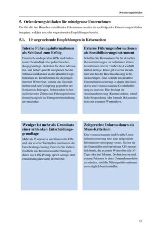 Orientierungsleitfaden


5. Orientierungsleitfaden für mittelgrosse Unternehmen
Die für alle drei Branchen zutreffenden Erkenntnisse werden im nachfolgenden Orientierungsleitfaden
integriert, welcher aus zehn wegweisenden Empfehlungen besteht.

5.1.   10 wegeweisende Empfehlungen in Krisenzeiten

  Interne Führungsinformationen                     Externe Führungsinformationen
  als Schlüssel zum Erfolg                          als Sensibilisierungsinstrument
  Finanzielle und operative KPIs sind bedeu-        Schaffen Sie Bewusstsein für die aktuellen
  tender Bestandteil einer jeden Entschei-          Herausforderungen. In turbulenten Zeiten
  dungsgrundlage. Gestalten Sie diese adressa-      beeinflussen externe Treiber das Geschäft
  ten- und bedarfsgerecht und passen Sie die        stärker denn je. Diese gilt es ernst zu neh-
  Schlüsselindikatoren an die aktuellen Gege-       men und bei der Beschlussfassung zu be-
  benheiten an. Identifizieren Sie diejenigen       rücksichtigen. Eine isolierte und reaktive
  internen Werttreiber, welche das Geschäft         Unternehmenssteuerung ist durch eine inter-
  treiben und zum Vorsprung gegenüber der           aktive und vorausschauende Geschäftsfüh-
  Konkurrenz beitragen. Insbesondere in her-        rung zu ersetzen. Dies bedingt die
  ausfordernden Zeiten sind Führungsinforma-        Auseinandersetzung (Kenntnisnahme, münd-
  tionen bezüglich der Ertragserwirtschaftung       liche Besprechung oder formale Dokumenta-
  unverzichtbar.                                    tion) mit externen Werttreibern.




  Weniger ist mehr als Grundsatz                    Zeitgerechte Informationen als
  einer schlanken Entscheidungs-                    Muss-Kriterium
  grundlage                                         Eine vorausschauende und flexible Unter-
  Mehr als 15 operative und finanzielle KPIs        nehmenssteuerung setzt eine zeitgerechte
  und vier externe Werttreiber erschweren die       Informationsversorgung voraus. Stellen sie
  Entscheidungsfindung. Ersetzen Sie Zahlen-        die finanziellen und operativen KPIs monat-
  friedhöfe und Informationsüberflutungen           lich bereit, die externen Werttreiber alle 30
  durch das KISS-Prinzip, sprich wenige, aber       Tage oder drei Monate. Drohen interne und
  entscheidungsrelevante Werttreiber.               externe Faktoren in einer Unternehmenskrise
                                                    zu münden, sind die Führungsinformationen
                                                    unverzüglich bereitzustellen.




                                                                                                    32
 