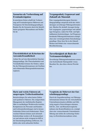 Orientierungsleitfaden



Szenarien als Vorbereitung auf                  Vergangenheit, Gegenwart und
Eventualereignisse                              Zukunft als Massstab
In unsicheren Zeiten schafft die Vorberei-      Eine vergangenheitsbezogene Entschei-
tung auf Eventualereignisse Mehrwert und        dungsgrundlage entspricht nicht den Anfor-
Transparenz für Entscheidungsgrundlagen.        derungen zuverlässiger Führungsinformatio-
Runden Sie die Szenarien durch die Identifi-    nen. Machen Sie deshalb Aussagen bezüg-
kation geeigneter Massnahmen und Stellhe-       lich vergangener, gegenwärtiger und zukünf-
bel ab.                                         tiger Ereignisse, indem Sie Früh- und Spät-
                                                indikatoren berücksichtigen. Auf Prognosen
                                                beruhende Führungsinformationen ermögli-
                                                chen eine vorwärtsgerichtete Entscheidungs-
                                                grundlage. Diese lässt Sie in die Zukunft
                                                blicken und fördert eine vorausschauende
                                                Beschlussfassung.



Übersichtlichkeit als Kriterium der             Zuverlässigkeit als Basis der
Anwenderfreundlichkeit                          Vertrauenswürdigkeit
Achten Sie auf eine übersichtliche Entschei-    Zuverlässige Führungsinformationen setzten
dungsgrundlage. Die Überschaubarkeit und        eine hochstehende Datenqualität voraus.
Verständlichkeit können Sie fördern, indem      Beachten Sie, dass diese oberste Priorität
Sie die Führungsinformationen mit Grafiken      hat.
und erläuternden Hintergrundinformationen
ergänzen.




Harte und weiche Faktoren als                   Vergleiche als Mehrwert der Ent-
ausgewogene Treiberkombination                  scheidungsgrundlage
Berücksichtigen Sie neben harten Zahlen         Durch die Gegenüberstellung von Führungs-
auch qualitative Faktoren. Das zielgerichtete   informationen können Sie die wirtschaftliche
Management des intellektuellen Kapitals         Unternehmenssituation abbilden und früh-
führt zu nachhaltigen Wettbewerbsvorteilen.     zeitig negative Entwicklungen erkennen.
Kompetenzen des Personals und Kunden-           Soll-Ist-, Zeit- und Branchenvergleiche
und Lieferantenbeziehungen sind in heraus-      nehmen eine Kontrollfunktion ein, ermögli-
fordernden Zeiten noch bedeutsamer. Diese       chen eine vorausschauende Unternehmens-
weichen Faktoren können auch informell          führung und stellen die rechtzeitige Einlei-
berücksichtigt werden (z.B. Kommunikati-        tung von Korrekturmassnahmen sicher.
on) und müssen nicht zwingend als KPI in
die Entscheidungsfindung einfliessen. Sie
dürfen aber nicht unbeachtet bleiben.

                                                                                               33
 