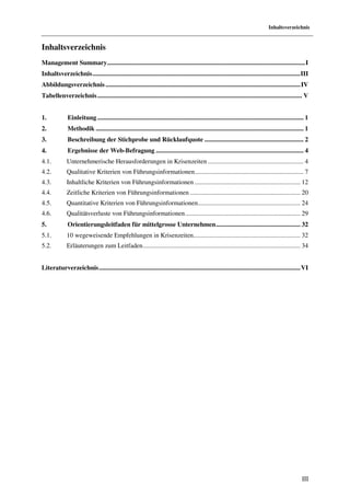 Inhaltsverzeichnis


Inhaltsverzeichnis
Management Summary .......................................................................................................................... I
Inhaltsverzeichnis ................................................................................................................................ III
Abbildungsverzeichnis ........................................................................................................................ IV
Tabellenverzeichnis .............................................................................................................................. V


1.            Einleitung ............................................................................................................................... 1
2.            Methodik ................................................................................................................................ 1
3.            Beschreibung der Stichprobe und Rücklaufquote ............................................................. 2
4.            Ergebnisse der Web-Befragung ........................................................................................... 4
4.1.          Unternehmerische Herausforderungen in Krisenzeiten ........................................................... 4
4.2.          Qualitative Kriterien von Führungsinformationen ................................................................... 7
4.3.          Inhaltliche Kriterien von Führungsinformationen ................................................................. 12
4.4.          Zeitliche Kriterien von Führungsinformationen .................................................................... 20
4.5.          Quantitative Kriterien von Führungsinformationen ............................................................... 24
4.6.          Qualitätsverluste von Führungsinformationen ....................................................................... 29
5.            Orientierungsleitfaden für mittelgrosse Unternehmen .................................................... 32
5.1.          10 wegeweisende Empfehlungen in Krisenzeiten.................................................................. 32
5.2.          Erläuterungen zum Leitfaden ................................................................................................. 34


Literaturverzeichnis ............................................................................................................................ VI




                                                                                                                                                      III
 