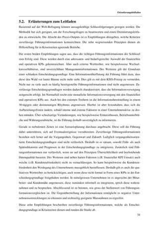 Orientierungsleitfaden


5.2.    Erläuterungen zum Leitfaden
Basierend auf der Web-Befragung können aussagekräftige Schlussfolgerungen gezogen werden. Die
Methodik hat sich geeignet, um die Forschungsfragen zu beantworten und einen Orientierungsleitfa-
den zu entwickeln. Die Absicht des Praxis-Outputs ist es Empfehlungen abzugeben, welche Kriterien
zuverlässige Führungsinformationen kennzeichnen. Die zehn wegweisenden Prinzipien dienen als
Hilfestellung für in Krisenzeiten agierende Betriebe.

Die ersten beiden Empfehlungen sagen aus, dass die richtigen Führungsinformationen der Schlüssel
zum Erfolg sind. Diese werden durch eine adressaten- und bedarfsgerechte Auswahl der finanziellen
und operativen KPIs gekennzeichnet. Aber auch externe Werttreiber, wie beispielsweise Wechsel-
kursverhältnisse, sind unverzichtbare Managementinformationen. Des Weiteren gilt der Grundsatz
einer schlanken Entscheidungsgrundlage. Eine Informationsüberflutung der Führung führt dazu, dass
diese den Wald vor lauter Bäume nicht mehr sieht. Dies gilt es mit dem KISS-Prinzip zu vermeiden.
Nicht nur zu viele auch zu häufig bereitgestellte Führungsinformationen sind nicht angemessen. Zu-
verlässige Entscheidungsgrundlagen werden dadurch charakterisiert, dass die Informationsversorgung
zeitgerecht erfolgt. Im Normalfall reicht eine monatliche Informationsversorgung mit den finanziellen
und operativen KPIs aus. Auch bei den externen Treibern ist die Informationsbereitstellung in einem
30-tägigen oder dreimonatigen Rhythmus angemessen. Hierbei ist aber festzuhalten, dass sich die
Aufbereitungsfristen ändern, sobald interne und externe Faktoren in einer Unternehmenskrise zu dro-
hen münden. Über schockartige Veränderungen, wie beispielsweise Ernteeinbussen, Betriebsunterbrü-
che und Währungseinbrüche, ist die Führung deshalb unverzüglich zu informieren.

Gerade in turbulenten Zeiten ist eine Szenarioplanung durchaus angebracht. Diese soll die Führung
dabei unterstützen, sich auf Eventualereignisse vorzubereiten. Zuverlässige Führungsinformationen
beziehen sich ferner auf die Vergangenheit, Gegenwart und Zukunft. Lediglich vergangenheitsorien-
tierte Entscheidungsgrundlagen sind nicht verlässlich. Deshalb ist es ratsam, sowohl Früh- als auch
Spätindikatoren und Prognosen in der Entscheidungsgrundlage zu integrieren. Zusätzlich sind Füh-
rungsinformationen nur verlässlich, wenn sie auf den Prinzipien Übersichtlichkeit und hochstehende
Datenqualität basieren. Des Weiteren sind neben harten Faktoren (z.B. finanzieller KPI Umsatz) auch
weiche (z.B. Kundenzufriedenheit) nicht zu vernachlässigen. So kann beispielsweise die Kundenzu-
friedenheit den Werdegang des Unternehmens massgeblich beeinflussen. Deshalb gilt es auch die qua-
litativen Werttreiber zu berücksichtigen, auch wenn diese nicht formal in Form eines KPIs in der Ent-
scheidungsgrundlage festgehalten werden. In mittelgrossen Unternehmen ist es angesichts der Mitar-
beiter- und Kundennähe angemessen, diese zumindest informell zu integrieren, sprich diese wahrzu-
nehmen und zu besprechen. Abschliessend ist zu betonen, wie gross der Stellenwert von Führungsin-
formationsvergleichen ist. Die Gegenüberstellung der Informationen ermöglicht es negative Unter-
nehmensentwicklungen zu erkennen und rechtzeitig geeignete Massnahmen zu ergreifen.

Diese zehn Empfehlungen beschreiben zuverlässige Führungsinformationen, welche als Entschei-
dungsgrundlage in Krisenzeiten dienen und runden die Studie ab.
                                                                                                    34
 