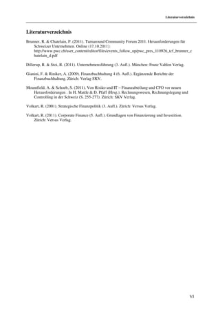 Literaturverzeichnis



Literaturverzeichnis
Brunner, R. & Chatelain, P. (2011). Turnaround Community Forum 2011. Herausforderungen für
    Schweizer Unternehmen. Online (17.10.2011):
    http://www.pwc.ch/user_content/editor/files/events_follow_up/pwc_pres_110926_tcf_brunner_c
    hatelain_d.pdf

Dillerup, R. & Stoi, R. (2011). Unternehmensführung (3. Aufl.). München: Franz Vahlen Verlag.

Gianini, F. & Riniker, A. (2009). Finanzbuchhaltung 4 (6. Aufl.). Ergänzende Berichte der
    Finanzbuchhaltung. Zürich: Verlag SKV.

Mountfield, A. & Schoeb, S. (2011). Von Risiko und IT – Finanzabteilung und CFO vor neuen
   Herausforderungen . In H. Mattle & D. Pfaff (Hrsg.). Rechnungswesen, Rechnungslegung und
   Controlling in der Schweiz (S. 255-277). Zürich: SKV Verlag.

Volkart, R. (2001). Strategische Finanzpolitik (3. Aufl.). Zürich: Versus Verlag.

Volkart, R. (2011). Corporate Finance (5. Aufl.). Grundlagen von Finanzierung und Investition.
    Zürich: Versus Verlag.




                                                                                                    VI
 