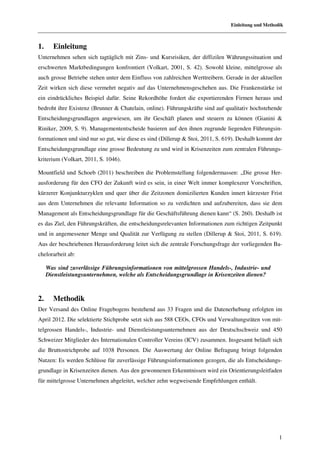 Einleitung und Methodik



1.     Einleitung
Unternehmen sehen sich tagtäglich mit Zins- und Kursrisiken, der diffizilen Währungssituation und
erschwerten Marktbedingungen konfrontiert (Volkart, 2001, S. 42). Sowohl kleine, mittelgrosse als
auch grosse Betriebe stehen unter dem Einfluss von zahlreichen Werttreibern. Gerade in der aktuellen
Zeit wirken sich diese vermehrt negativ auf das Unternehmensgeschehen aus. Die Frankenstärke ist
ein eindrückliches Beispiel dafür. Seine Rekordhöhe fordert die exportierenden Firmen heraus und
bedroht ihre Existenz (Brunner & Chatelain, online). Führungskräfte sind auf qualitativ hochstehende
Entscheidungsgrundlagen angewiesen, um ihr Geschäft planen und steuern zu können (Gianini &
Riniker, 2009, S. 9). Managemententscheide basieren auf den ihnen zugrunde liegenden Führungsin-
formationen und sind nur so gut, wie diese es sind (Dillerup & Stoi, 2011, S. 619). Deshalb kommt der
Entscheidungsgrundlage eine grosse Bedeutung zu und wird in Krisenzeiten zum zentralen Führungs-
kriterium (Volkart, 2011, S. 1046).

Mountfield und Schoeb (2011) beschreiben die Problemstellung folgendermassen: „Die grosse Her-
ausforderung für den CFO der Zukunft wird es sein, in einer Welt immer komplexerer Vorschriften,
kürzerer Konjunkturzyklen und quer über die Zeitzonen domizilierten Kunden innert kürzester Frist
aus dem Unternehmen die relevante Information so zu verdichten und aufzubereiten, dass sie dem
Management als Entscheidungsgrundlage für die Geschäftsführung dienen kann“ (S. 260). Deshalb ist
es das Ziel, den Führungskräften, die entscheidungsrelevanten Informationen zum richtigen Zeitpunkt
und in angemessener Menge und Qualität zur Verfügung zu stellen (Dillerup & Stoi, 2011, S. 619).
Aus der beschriebenen Herausforderung leitet sich die zentrale Forschungsfrage der vorliegenden Ba-
chelorarbeit ab:

     Was sind zuverlässige Führungsinformationen von mittelgrossen Handels-, Industrie- und
     Dienstleistungsunternehmen, welche als Entscheidungsgrundlage in Krisenzeiten dienen?



2.     Methodik
Der Versand des Online Fragebogens bestehend aus 33 Fragen und die Datenerhebung erfolgten im
April 2012. Die selektierte Stichprobe setzt sich aus 588 CEOs, CFOs und Verwaltungsräten von mit-
telgrossen Handels-, Industrie- und Dienstleistungsunternehmen aus der Deutschschweiz und 450
Schweizer Mitglieder des Internationalen Controller Vereins (ICV) zusammen. Insgesamt beläuft sich
die Bruttostrichprobe auf 1038 Personen. Die Auswertung der Online Befragung bringt folgenden
Nutzen: Es werden Schlüsse für zuverlässige Führungsinformationen gezogen, die als Entscheidungs-
grundlage in Krisenzeiten dienen. Aus den gewonnenen Erkenntnissen wird ein Orientierungsleitfaden
für mittelgrosse Unternehmen abgeleitet, welcher zehn wegweisende Empfehlungen enthält.




                                                                                                    1
 