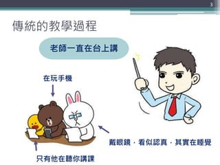傳統的教學過程
3
老師一直在台上講
在玩手機
戴眼鏡，看似認真，其實在睡覺
只有他在聽你講課
 