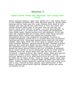 Зөвлөгөө 2
   Сурагч болох анхны зөв ойлголтыг эцэг эхчүүд өгөх
                         ёстой
Хүүхэд гэдсэндээ байхдаа л уддаг гэдэг. Дөнгөж сая л төрж байсаи бяцхан
ур чинь өнөөдөр сургуулийн босго алхах болчихсон байна уу. Хүүхдээ хаана
сургуульд өгөх вэ, ямар сурах бол, сурагч болоход бэлэн байна уу, олон
хүүхдийн дунд биеэ зөв авч явж чадах болов уу гэсэн олон асуулт таны
толгойд эргэлдэж байгаа байх. Яг энэ үеийг таны хэр сайн аав, ээж
болохыг шалгах анхны хамгийн том даваа ч гэж хэлж болно.Хүүхдийг гэр
орон, цэцэрлэгээс нь тэс ондоо орчин угтаж авахад айж балмагдахаас
гадна гайхаж сурдэх, баярлаж догдлох олон зүйл давхацдаг. Сэтгэл зүйн
хувьд ийм тэнцвэргүй байх үед нь буруу ойлголт өгвөл хүүхэд сургуульд
сурах дургүй болно. Сүүлийн үед томчууд бид хүүхдэдээ сайн
боловсролтой болгоно гээд хүүхдийнхээ зан араншин, онцлогийг нь
анзаарахгүй өөрсдийн хүслээр насыг нь хэтэрхий багад хүнд программтай
сургуульд өгөх болж. Тэгээд өдөр шөнөгүй хичээл номоо хий гэж шахаж
шаардан, буруу зөрүү хийлээ гэж загнаж зодох нь хүүхдийн хичээл хийх
идэвх сонирхлыг бууруулж, сургуульд дургүй болгодог. Хүүхдийн хичээлийг
давтуулах олон янзын арга байдаг шүү дээ. Хамгийн гол нь ая эвийг нь
олж хүүхдийнхээ онцлогт тааруулж хичээлийг нь давтуулах хэрэгтэй.
Хуухдэд юм сургах хамгийн оновчтой арга бол тоглоомоор нь дамжуулах
юм уу, хийсэн зүйлийг нь магтан урамшуулах зэргээр аль болох зугаатай
хэлбэрийг сонгох юм. Хичээл хийнэ гэдэг маш том, хэцүү ажил гэсэн
сэтгэгдлийг л төрүүлж болохгүй. Мөн тэднийг загнаж, зодох арга хэрэглэж
эхэлбэл юм тогтоох, цээжлэх чадварыг нь алга болгодог. Түүгээр ч
зогсохгүй, өөртөө итгэх итгэл, урам зориггүй болж би хэзээ ч юм сурахгүй
юм байна даа гэж бодож эхэлдэг. Тэгээд онц сурдаг, мундаг хүүхэд гэдэг
өөрөөс нь шал өөр угаасаа л ухаантай төрдөг юм байна гэсэн ойлголттой
болдог. Тиймээс хүүхдээ сурлагатай, авьяастай болгоё гэвэл эхлээд сэтгэл
зүйг нь бэлд. Тэдэнтэй ая эвээр харьцаж, сурах эрмэлзлэлийг нь бий
болгон, сургуульд дуртай болгох хэрэгтэй. Хүүхдийн сурлага аав ээжээс
шалтгаалдаг юм шүү.
 