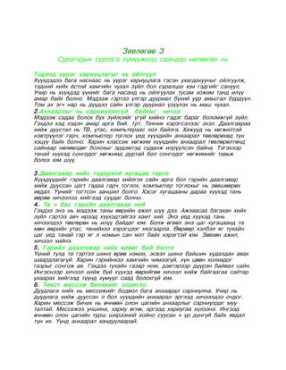 Зөвлөгөө 3
       Сурагчдын сурлага хүмүүжилд сайнаар нөлөөлөх нь

Тэдэнд үүрэг хариуцлагыг нь ойлгуул
Хүүхдэдээ бага наснаас нь үүрэг хариуцлага гэсэн ухагдахууныг ойлгуулж,
тэдний хийх ёстой хамгийн чухал зүйл бол суралцах юм гэдгийг сануул.
Учир нь хүүхдэд үүнийг бага насанд нь ойлгуулах тусам хожим танд илүү
амар байх болно. Мэдээж гэртээ үлгэр дууриал бүхий уур амьсгал бүрдүүл.
Том ах эгч нар нь дүүдээ сайн үлгэр дууриал үзүүлэх нь маш чухал.
2.Анхаарлыг нь сарниулахгүй байхыг хичээ
Мэдээж садаа болох бүх зүйлсийг үгүй хийнэ гэдэг бараг боломжгүй зүйл.
Гэхдээ хэд хэдэн амар арга бий. 1рт. Техник хэрэгсэлээс эхэл. Даалгавраа
хийж дуустал нь ТВ, утас, компьтераас хол байлга. Хажууд нь хөгжилтэй
нэвтрүүлэг гарч, компьютер тоглох үед хүүхдийн анхаарал төвлөрөхөд тун
хэцүү байх болно. Харин классик хөгжим хүүхдийн анхаарал төвлөрөлтөнд
сайнаар нөлөөлдөг болохыг эрдэмтэд судалж илрүүлсэн байна. Тэгэхээр
танай хүүхэд сонгодог хөгжимд дуртай бол сонгодог хөгжимийг тавьж
болох юм шүү.

3.Даалгавар хийх тодорхой хугацаа гарга
Хүүхдүүдийг гэрийн даалгавар хийлгэх сайн арга бол гэрийн даалгавар
хийж дууссан цагт гадаа гарч тоглох, компьютер тоглохыг нь зөвшөөрөх
явдал. Үүнийг тогтсон заншил болго. Хэсэг хугацааны дараа хүүхэд тань
өөрөө хичээлээ хийгээд суудаг болно.
4. Та ч бас гэрийн даалгавар хий
Гэхдээ энэ нь мэдээж таны өөрийн ажил шүү дээ. Ажлаасаа багахан хийх
зүйл гэртээ авч ирээд хүүхэдтэйгээ хамт хий. Энэ үед хүүхэд тань
хичээлдээ төвлөрөх нь илүү байдаг юм. Болж өгвөл энэ цаг хугацаанд та
мөн өөрийн утас, твнийхээ хэрэгцээг хязгаарла. Өөрөөр хэлбэл яг тухайн
цаг үед танай гэр яг л номын сан мэт байх хэрэгтэй юм. Зөвхөн ажил,
хичээл хийнэ.
5. Гэрийн даалгавар хийх өрөөг бий болго
Үүний тулд та гэртээ шинэ өрөө нэмэх, эсвэл шинэ байшин худалдан авах
шаардлагагүй. Харин гэрийнхээ хамгийн чимээгүй, хүн цөөн холхидог
газрыг сонгож ав. Гэхдээ тухайн газар ном, дэвтэрээр дүүрэн байвал сайн.
Ингэснээр хичээл хийж буй хүүхэд өөрийгөө хичээл хийж байгаагаа сайтар
ухаарах хийгээд түүнд хүмүүс саад болохгүй юм.
6. Текст мессэж бичихийг хоригло
Дуудлага хийх нь мессежийг бодвол бага анхаарал сарниулна. Учир нь
дуудлага хийж дууссан л бол хүүхдийн анхаарал эргээд хичээлдээ очдог.
Харин мессэж бичих нь өчнөөн олон цагийн анхаарлыг сарниулдаг муу
талтай. Мессежээ уншина, хариу өгнө, эргээд хариугаа хүлээнэ. Ингээд
өчнөөн олон цагийн турш ширээний хойно суусан ч үр дүнгүй байх явдал
тун их. Үүнд анхаарал хандуулаарай.
 