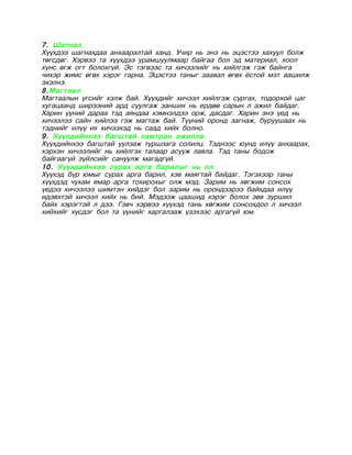 7. Шагнал
Хүүхдээ шагнахдаа анхааралтай ханд. Учир нь энэ нь эцэстээ хахуул болж
төгсдөг. Хэрвээ та хүүхдээ урамшуулмаар байгаа бол эд материал, хоол
хүнс өгж огт болохгүй. Эс тэгвээс та хичээлийг нь хийлгэж гэж байнга
чихэр жимс өгөх хэрэг гарна. Эцэстээ таныг заавал өгөх ёстой мэт аашилж
эхэлнэ.
8.Магтаал
Магтаалын үгсийг хэлж бай. Хүүхдийг хичээл хийлгэж сургах, тодорхой цаг
хугацаанд ширээний ард суулгаж занших нь ердөө сарын л ажил байдаг.
Харин үүний дараа тэд аяндаа хэмнэлдээ орж, дасдаг. Харин энэ үед нь
хичээлээ сайн хийлээ гэж магтаж бай. Түүний оронд загнаж, буруушаах нь
тэднийг илүү их хичээхэд нь саад хийх болно.
9. Хүүхдийнхээ багштай хамтран ажилла
Хүүхдийнхээ багштай уулзаж туршлага солилц. Тэднээс юунд илүү анхаарах,
хэрхэн хичээлийг нь хийлгэх талаар асууж лавла. Тэд таны бодож
байгаагүй зүйлсийг сануулж магадгүй.
10. Хүүхдийнхээ сурах арга барилыг нь ол
Хүүхэд бүр юмыг сурах арга барил, хэв маягтай байдаг. Тэгэхээр таны
хүүхдэд чухам ямар арга тохирохыг олж мэд. Зарим нь хөгжим сонсох
үедээ хичээлээ шимтэн хийдэг бол зарим нь орондээрээ байхдаа илүү
идэвхтэй хичээл хийх нь бий. Мэдээж цаашид хэрэг болох зөв зуршил
байх хэрэгтэй л дээ. Гэвч хэрвээ хүүхэд тань хөгжим сонсохдоо л хичээл
хийхийг хүсдэг бол та үүнийг харгалзаж үзэхээс аргагүй юм.
 