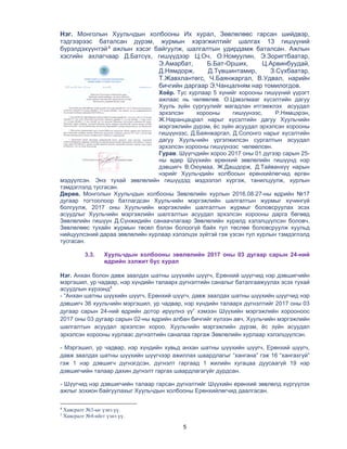 5
Нэг. Монголын Хуульчдын холбооны Их хурал, Зөвлөлөөс гарсан шийдвэр,
тэдгээрээс баталсан дүрэм, журмын хэрэгжилтийг шалгах 13 гишүүний
бүрэлдэхүүнтэй4
ажлын хэсэг байгуулж, шалгалтын удирдамж баталсан. Ажлын
хэсгийн ахлагчаар Д.Батсүх, гишүүдээр Ц.Оч, О.Номуулин, Э.Зоригтбаатар,
Э.Амарбат, Б.Бат-Орших, Ц.Арвинбуудай,
Д.Нямдорж, Д.Түвшинтамир, З.Сүхбаатар,
Т.Жавхлантөгс, Ч.Баянжаргал, В.Удвал, нарийн
бичгийн даргаар Э.Чанцалням нар томилогдов.
Хоёр. Тус хурлаар 5 хүнийг хорооны гишүүний үүрэгт
ажлаас нь чөлөөлөв. О.Цэвэлмааг хүсэлтийн дагуу
Хууль зүйн сургуулийг магадлан итгэмжлэх асуудал
эрхэлсэн хорооны гишүүнээс, Р.Нямцэрэн,
Ж.Наранцацрал нарыг хүсэлтийн дагуу Хуульчийн
мэргэжлийн дүрэм, ёс зүйн асуудал эрхэлсэн хорооны
гишүүнээс, Д.Баянжаргал, Д.Солонго нарыг хүсэлтийн
дагуу Хуульчийн үргэлжилсэн сургалтын асуудал
эрхэлсэн хорооны гишүүнээс чөлөөлсөн.
Гурав. Шүүгчдийн хороо 2017 оны 01 дүгээр сарын 25-
ны өдөр Шүүхийн ерөнхий зөвлөлийн гишүүнд нэр
дэвшигч В.Оюумаа, Ж.Дашдорж, Д.Тайванхүү нарын
нэрийг Хуульчдийн холбооын ерөнхийлөгчид өргөн
мэдүүлсэн. Энэ тухай зөвлөлийн гишүүдэд мэдээлэл хүргэж, танилцуулж, хурлын
тэмдэглэлд тусгасан.
Дөрөв. Монголын Хуульчдын холбооны Зөвлөлийн хурлын 2016.08.27-ны өдрийн №17
дугаар тогтоолоор батлагдсан Хуульчийн мэргэжлийн шалгалтын журмыг хүчингүй
болгуулж, 2017 оны Хуульчийн мэргэжлийн шалгалтын журмыг боловсруулах эсэх
асуудлыг Хуульчийн мэргэжлийн шалгалтын асуудал эрхэлсэн хорооны дарга бөгөөд
Зөвлөлийн гишүүн Д.Сүнжидийн санаачлагаар Зөвлөлийн хуралд хэлэлцүүлсэн боловч,
Зөвлөлөөс тухайн журмын төсөл бэлэн болоогүй байх тул төслөө боловсруулж хуульд
нийцуулсэний дараа зөвлөлийн хурлаар хэлэлцэх зүйтэй гэж үзсэн тул хурлын тэмдэглэлд
тусгасан.
3.3. Хуульчдын холбооны зөвлөлийн 2017 оны 03 дугаар сарын 24-ний
өдрийн ээлжит бус хурал
Нэг. Анхан болон давж заалдах шатны шүүхийн шүүгч, Ерөнхий шүүгчид нэр дэвшигчийн
мэргэшил, ур чадвар, нэр хүндийн талаарх дүгнэлтийн саналыг баталгаажуулах эсэх тухай
асуудлын хүрээнд5
- “Анхан шатны шүүхийн шүүгч, Ерөнхий шүүгч, давж заалдах шатны шүүхийн шүүгчид нэр
дэвшигч 36 хуульчийн мэргэшил, ур чадвар, нэр хүндийн талаарх дүгнэлтийг 2017 оны 03
дугаар сарын 24-ний өдрийн дотор ирүүлнэ үү” хэмээн Шүүхийн мэргэжлийн хорооноос
2017 оны 03 дугаар сарын 02-ны өдрийн албан бичгийг хүлээн авч, Хуульчийн мэргэжлийн
шалгалтын асуудал эрхэлсэн хороо, Хуульчийн мэргэжлийн дүрэм, ёс зүйн асуудал
эрхэлсэн хорооны хурлаас дүгнэлтийн саналаа гаргаж Зөвлөлийн хурлаар хэлэлцүүлсэн.
- Мэргэшил, ур чадвар, нэр хүндийн хувьд анхан шатны шүүхийн шүүгч, Ерөнхий шүүгч,
давж заалдах шатны шүүхийн шүүгчээр ажиллах шаардлагыг “хангана” гэж 16 “хангахгүй”
гэж 1 нэр дэвшигч дүгнэгдсэн, дүгнэлт гаргаад 1 жилийн хугацаа дуусаагүй 19 нэр
дэвшигчийн талаар дахин дүгнэлт гаргах шаардлагагүйг дурдсан.
- Шүүгчид нэр дэвшигчийн талаар гарсан дүгнэлтийг Шүүхийн ерөнхий зөвлөлд хүргүүлэх
ажлыг зохион байгуулахыг Хуульчдын холбооны Ерөнхийлөгчид даалгасан.
4
Хавсралт №3-ыг үзнэ үү.
5
Хавсралт №4-ийгг үзнэ үү.
 