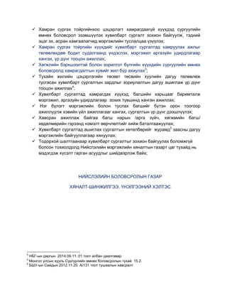 Хамран сургах тойргийнхоо цэцэрлэгт хамрагдаагүй хүүхдэд сургуулийн
өмнөх боловсрол эзэмшүүлэх хувилбарт сургалт зохион байгуулж, тэдний
эцэг эх, асран хамгаалагчид мэргэжлийн туслалцаа үзүүлэх;
Хамран сургах тойргийн хүүхдийг хувилбарт сургалтад хамруулах ажлыг
төлөвлөхдөө бодит судалгаанд үндэслэх, мэргэжил аргазүйн удирдлагаар
хангах, үр дүнг тооцон ажиллах;
Хөгжлийн бэрхшээлтэй болон зорилтот бүлгийн хүүхдийн сургуулийн өмнөх
боловсролд хамрагдалтын хувийг жил бүр ахиулах3
;
Тухайн жилийн цэцэрлэгийн төсөвт төсвийн хуулийн дагуу төлөвлөж
тусгасан хувилбарт сургалтын зардлыг зориулалтын дагуу ашиглаж үр дүнг
тооцон ажиллах4
;
Хувилбарт сургалтад хамрагдах хүүхэд, багшийн харьцааг баримталж
мэргэжил, аргазүйн удирдлагаар зохих түвшинд ханган ажиллах;
Нэг бүлэгт мэргэжлийн болон туслах багшийг бүтэн орон тоогоор
ажиллуулж хэвийн үйл ажиллагааг хангах, сургалтын үр дүнг дээшлүүлэх;
Хавсран ажиллаж байгаа багш нарын /арга зүйч, хөгжмийн багш/
хөдөлмөрийн гэрээнд нэмэлт өөрчлөлтийг хийж баталгаажуулах;
Хувилбарт сургалтад ашиглах сургалтын хөтөлбөрийг журамд5
заасны дагуу
мэргэжлийн байгууллагаар хянуулах;
Тодорхой шалтгаанаар хувилбарт сургалтыг зохион байгуулах боломжгүй
болсон тохиолдолд Нийслэлийн мэргэжлийн хяналтын газарт цаг тухайд нь
мэдэгдэж хүсэлт гарган асуудлыг шийдвэрлэж байх;
НИЙСЛЭЛИЙН БОЛОВСРОЛЫН ГАЗАР
ХЯНАЛТ-ШИНЖИЛГЭЭ, ҮНЭЛГЭЭНИЙ ХЭЛТЭС
3
НБГ-ын даргын 2014.09.11. 01 тоот албан даалгавар
4
Монгол улсын хууль Сургуулийн өмнөх боловсролын тухай 15.2.
5
БШУ-ын Сайдын 2012.11.20. А/131 тоот тушаалын хавсралт
 