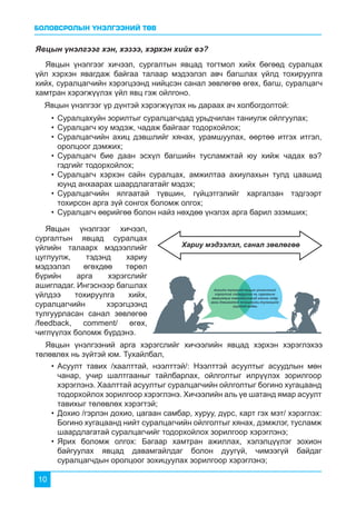 БОЛОВСРОЛЫН ҮНЭЛГЭЭНИЙ ТӨВ
10
Явцын үнэлгээг хэн, хэзээ, хэрхэн хийх вэ?
Явцын үнэлгээг хичээл, сургалтын явцад тогтмол хийх бөгөөд суралцах
үйл хэрхэн явагдаж байгаа талаар мэдээлэл авч багшлах үйлд тохируулга
хийх, суралцагчийн хэрэгцээнд нийцсэн санал зөвлөгөө өгөх, багш, суралцагч
хамтран хэрэгжүүлэх үйл явц гэж ойлгоно.
Явцын үнэлгээний арга хэрэгслийг хичээлийн явцад хэрхэн хэрэглэхээ
төлөвлөх нь зүйтэй юм. Тухайлбал,
Явцын үнэлгээг хичээл,
сургалтын явцад суралцах
үйлийн талаарх мэдээллийг
цуглуулж, тэдэнд хариу
мэдээлэл өгөхдөө төрөл
бүрийн арга хэрэгслийг
ашигладаг. Ингэснээр багшлах
үйлдээ тохируулга хийх,
суралцагчийн хэрэгцээнд
тулгуурласан санал зөвлөгөө
/feedback, comment/ өгөх,
чиглүүлэх боломж бүрдэнэ.
Хариу мэдээлэл, санал зөвлөгөө
Явцын үнэлгээг үр дүнтэй хэрэгжүүлэх нь дараах ач холбогдолтой:
•	Суралцахуйн зорилтыг суралцагчдад урьдчилан таниулж ойлгуулах;
•	Суралцагч юу мэдэж, чадаж байгааг тодорхойлох;
•	Суралцагчийн ахиц дэвшлийг хянах, урамшуулах, өөртөө итгэх итгэл,
оролцоог дэмжих;
•	Суралцагч бие даан эсхүл багшийн тусламжтай юу хийж чадах вэ?
гэдгийг тодорхойлох;
•	Суралцагч хэрхэн сайн суралцах, амжилтаа ахиулахын тулд цаашид
юунд анхаарах шаардлагатайг мэдэх;
•	Суралцагчийн ялгаатай түвшин, гүйцэтгэлийг харгалзан тэдгээрт
тохирсон арга зүй сонгох боломж олгох;
•	Суралцагч өөрийгөө болон найз нөхдөө үнэлэх арга барил эзэмших;
•	Асуулт тавих /хаалттай, нээлттэй/: Нээлттэй асуултыг асуудлын мөн
чанар, учир шалтгааныг тайлбарлах, ойлголтыг илрүүлэх зорилгоор
хэрэглэнэ. Хаалттай асуултыг суралцагчийн ойлголтыг богино хугацаанд
тодорхойлох зорилгоор хэрэглэнэ. Хичээлийн аль үе шатанд ямар асуулт
тавихыг төлөвлөх хэрэгтэй;
•	Дохио /гэрлэн дохио, цагаан самбар, хуруу, дүрс, карт гэх мэт/ хэрэглэх:
Богино хугацаанд нийт суралцагчийн ойлголтыг хянах, дэмжлэг, тусламж
шаардлагатай суралцагчийг тодорхойлох зорилгоор хэрэглэнэ;
•	Ярих боломж олгох: Багаар хамтран ажиллах, хэлэлцүүлэг зохион
байгуулах явцад давамгайлдаг болон дуугүй, чимээгүй байдаг
суралцагчдын оролцоог зохицуулах зорилгоор хэрэглэнэ;
 