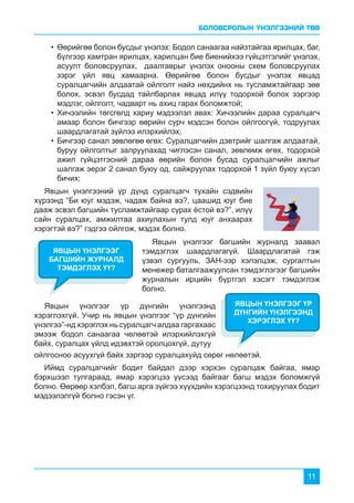 БОЛОВСРОЛЫН ҮНЭЛГЭЭНИЙ ТӨВ
11
ойлгосноо асуухгүй байх зэргээр суралцахуйд сөрөг нөлөөтэй.
Иймд суралцагчийг бодит байдал дээр хэрхэн суралцаж байгаа, ямар
бэрхшээл тулгараад, ямар хэрэгцээ үүсээд байгааг багш мэдэх боломжгүй
болно. Өөрөөр хэлбэл, багш арга зүйгээ хүүхдийн хэрэгцээнд тохируулах бодит
мэдээлэлгүй болно гэсэн үг.
Явцын үнэлгээг багшийн журналд заавал
тэмдэглэх шаардлагагүй. Шаардлагатай гэж
үзвэл сургууль, ЗАН-ээр хэлэлцэж, сургалтын
менежер баталгаажуулсан тэмдэглэгээг багшийн
журналын ирцийн бүртгэл хэсэгт тэмдэглэж
болно.
Явцын үнэлгээний үр дүнд суралцагч тухайн сэдвийн
хүрээнд “Би юуг мэдэж, чадаж байна вэ?, цаашид юуг бие
дааж эсвэл багшийн тусламжтайгаар сурах ёстой вэ?”, илүү
сайн суралцах, амжилтаа ахиулахын тулд юуг анхаарах
хэрэгтэй вэ?” гэдгээ ойлгож, мэдэх болно.
ЯВЦЫН ҮНЭЛГЭЭГ
БАГШИЙН ЖУРНАЛД
ТЭМДЭГЛЭХ ҮҮ?
•	Өөрийгөө болон бусдыг үнэлэх: Бодол санаагаа найзтайгаа ярилцах, баг,
бүлгээр хамтран ярилцах, харилцан бие биенийхээ гүйцэтгэлийг үнэлэх,
асуулт боловсруулах, даалгаврыг үнэлэх онооны схем боловсруулах
зэрэг үйл явц хамаарна. Өөрийгөө болон бусдыг үнэлэх явцад
суралцагчийн алдаатай ойлголт найз нөхдийнх нь тусламжтайгаар зөв
болох, эсвэл бусдад тайлбарлах явцад илүү тодорхой болох зэргээр
мэдлэг, ойлголт, чадварт нь ахиц гарах боломжтой;
•	Хичээлийн төгсгөлд хариу мэдээлэл авах: Хичээлийн дараа суралцагч
амаар болон бичгээр өөрийн сурч мэдсэн болон ойлгоогүй, тодруулах
шаардлагатай зүйлээ илэрхийлэх;
•	Бичгээр санал зөвлөгөө өгөх: Суралцагчийн дэвтрийг шалгаж алдаатай,
буруу ойлголтыг залруулахад чиглэсэн санал, зөвлөмж өгөх, тодорхой
ажил гүйцэтгэсний дараа өөрийн болон бусад суралцагчийн ажлыг
шалгаж эерэг 2 санал буюу од, сайжруулах тодорхой 1 зүйл буюу хүсэл
бичих;
Явцын үнэлгээг үр дүнгийн үнэлгээнд
хэрэглэхгүй. Учир нь явцын үнэлгээг “үр дүнгийн
үнэлгээ”-нд хэрэглэх нь суралцагч алдаа гаргахаас
эмээж бодол санаагаа чөлөөтэй илэрхийлэхгүй
байх, суралцах үйлд идэвхтэй оролцохгүй, дутуу
ЯВЦЫН ҮНЭЛГЭЭГ ҮР
ДҮНГИЙН ҮНЭЛГЭЭНД
ХЭРЭГЛЭХ ҮҮ?
 