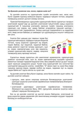 БОЛОВСРОЛЫН ҮНЭЛГЭЭНИЙ ТӨВ
12
Үр дүнгийн үнэлгээг хэн, хэзээ, хэрхэн хийх вэ?
Үнэлгээ бол цаашид дүн тавихын төлөө бус
суралцагчийнмэдлэг,чадварынтүвшингбодитой
тогтоох, түүнд үндэслэн суралцагч юу мэдэж,
чадаж байгаа, юуг мэдэхгүй, чадахгүй байгаа,
ямар дэмжлэг хэрэгтэй талаар суралцагч, эцэг
эх, асран хамгаалагчдад үнэн зөв мэдээлэх,
улмаар суралцагчийн мэдлэг, чадвар, хандлага
төлөвшилд ахиц гаргахад чиглэнэ.
Үр дүнгийн үнэлгээ нь суралцагчийн тухайн хичээлийн жил, хагас жил,
бүлэг сэдвийн хүрээнд эзэмшсэн мэдлэг, чадварын түвшинг тогтоох, хандлага
төлөвшилд үнэлэлт дүгнэлт өгөхөд чиглэнэ.
“Ерөнхий боловсролын сургуулийн суралцагчийн болон сургалтын чанарын
үнэлгээний журам”-аар үр дүнгийн үнэлгээний гүйцэтгэлийн хувьд үндэслэн
суралцагчийг 8 түвшнээр үнэлэхийн зэрэгцээ тухайн түвшинд үнэлэгдсэн
суралцагч юуг мэдэж, юуг чадаж байгааг илэрхийлэх түвшний шалгуур /
тодорхойлогч/-ийг тодорхойлсон. Энэхүү шалгуур /тодорхойлогч/ нь хэддүгээр
анги, ямар хичээл байхаас үл хамаарах тул судлагдахууны онцлогт нийцүүлэн
авч үзнэ.
Энэ нь үр дүнгийн үнэлгээг үр дүнтэй зохион байгуулах, үнэлгээний үр
дүнд үндэслэн дараа дараагийн үйл ажиллагаанд анхаарах асуудал тодорхой
болоход ач холбогдолтой юм.
Сургалтын явцад сургалтын үйл ажиллагааг идэвхжүүлэх, суралцагчдад
дэмжлэг туслалцаа өгөх, эцэг эх, асран хамгаалагчдад хүүхдийн сурлагын
амжилтын талаарх тодорхой мэдээлэл өгөх, багш өөрийн ажлын үр дүнг тооцох
зэрэг хэрэгцээ шаардлага үүсдэг. Үүний тулд суралцагчийг хэн нэгэнтэй бус
шалгууртай харьцуулан үнэлэх, тухайлбал, “D” авсан гэдэг нь чухал биш ямар
түвшинд сурснаа мэдэх, өөрөөр хэлбэл юу мэдэх, чадахаас юуг нь мэдэж,
чадаж байна вэ? гэдгээ ойлгох нь чухал юм.
Үр дүнгийн үнэлгээг багш бүлэг сэдвээр, хагас болон жилийн эцэст хийнэ. Үр
дүнгийн үнэлгээг хийхдээ:
•	сургууль, заах аргын нэгдлээр хэлэлцэж боловсруулсан үнэлгээний
шалгуурт үндэслэн үнэлгээний нарийвчилсан төлөвлөгөө буюу блюпринт
боловсруулна.
•	үнэлгээний даалгаврыг үнэлгээний нарийвчилсан төлөвлөгөө
/блюпринт/-нд үндэслэн багш, ЗАН, сургуулийн захиргаа /үнэлгээ хийх
субьект/ хариуцан боловсруулна.
 