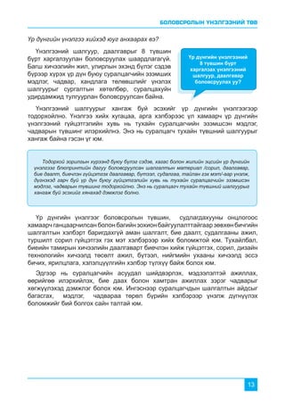 БОЛОВСРОЛЫН ҮНЭЛГЭЭНИЙ ТӨВ
13
Үр дүнгийн үнэлгээ хийхэд юуг анхаарах вэ?
Үнэлгээний шалгуур, даалгаврыг 8 түвшин
бүрт харгалзуулан боловсруулах шаардлагагүй.
Багш хичээлийн жил, улирлын эхэнд бүлэг сэдэв
бүрээр хүрэх үр дүн буюу суралцагчийн эзэмших
мэдлэг, чадвар, хандлага төлөвшлийг үнэлэх
шалгуурыг сургалтын хөтөлбөр, суралцахуйн
удирдамжид тулгуурлан боловсруулсан байна.
Үр дүнгийн үнэлгээг боловсролын түвшин, судлагдахууны онцлогоос
хамаарчганцаарчилсанболонбагийнзохионбайгуулалттайгаарзөвхөнбичгийн
шалгалтын хэлбэрт баригдахгүй аман шалгалт, бие даалт, судалгааны ажил,
туршилт сорил гүйцэтгэх гэх мэт хэлбэрээр хийх боломжтой юм. Тухайлбал,
биеийн тамирын хичээлийн даалгаварт биечлэн хийж гүйцэтгэх, сорил, дизайн
технологийн хичээлд төсөлт ажил, бүтээл, нийгмийн ухааны хичээлд эссэ
бичих, ярилцлага, хэлэлцүүлгийн хэлбэр түлхүү байж болох юм.
Эдгээр нь суралцагчийн асуудал шийдвэрлэх, мэдээлэлтэй ажиллах,
өөрийгөө илэрхийлэх, бие даах болон хамтран ажиллах зэрэг чадварыг
хөгжүүлэхэд дэмжлэг болох юм. Ингэснээр суралцагчдын шалгалтын айдсыг
багасгах, мэдлэг, чадвараа төрөл бүрийн хэлбэрээр үнэлж дүгнүүлэх
боломжийг бий болгох сайн талтай юм.
Үнэлгээний шалгуурыг хангаж буй эсэхийг үр дүнгийн үнэлгээгээр
тодорхойлно. Үнэлгээ хийх хугацаа, арга хэлбэрээс үл хамаарч үр дүнгийн
үнэлгээний гүйцэтгэлийн хувь нь тухайн суралцагчийн эзэмшсэн мэдлэг,
чадварын түвшинг илэрхийлнэ. Энэ нь суралцагч тухайн түвшний шалгуурыг
хангаж байна гэсэн үг юм.
Үр дүнгийн үнэлгээний
8 түвшин бүрт
харгалзах үнэлгээний
шалгуур, даалгавар
боловсруулах уу?
Тодорхой зорилгын хүрээнд буюу бүлэг сэдэв, хагас болон жилийн эцсийн үр дүнгийн
үнэлгээг блюпринтийн дагуу боловсруулсан шалгалтын материал /сорил, даалгавар,
бие даалт, биечлэн гүйцэтгэх даалгавар, бүтээл, судалгаа, тайлан гэх мэт/-аар үнэлж,
дүгнэхэд гарч буй үр дүн буюу гүйцэтгэлийн хувь нь тухайн суралцагчийн эзэмшсэн
мэдлэг, чадварын түвшинг тодорхойлно. Энэ нь суралцагч тухайн түвшний шалгуурыг
хангаж буй эсэхийг хянахад дэмжлэг болно.
 