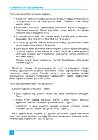 БОЛОВСРОЛЫН ҮНЭЛГЭЭНИЙ ТӨВ
14
Үр дүнгийн үнэлгээнд анхаарах асуудал:
Үр дүнгийн үнэлгээг хэрхэн тэмдэглэх вэ?
•	Үнэлгээний хэлбэрт тохирсон дүгнэх аргачлалыг тодорхой боловсруулж
суралцагчдад нээлттэй танилцуулсан байх /Хавсралт 2-оос загвар
жишээг харах/;
•	Үнэлгээний шалгуурыг илрүүлэхүйц үнэлгээний хэрэгсэл бүрдүүлэх
/Үнэлгээний хэрэгсэл: Жишиг даалгавар, сорил туршилт, бүтээлийн
жагсаалт, ажлын хуудас гэх мэт/;
•	Үр дүнгийн үнэлгээний гүйцэтгэлийн хувийг нэгжийн орноор тоймлоно.
Тухайлбал, 75.5-75.9-ийг 76, 75.0-75.4-ийг 75 гэх мэт/;
•	I-II ангид үр дүнгийн үнэлгээ хийгдэхгүй бөгөөд суралцагчийн хувийн
хэрэгт зөвхөн тодорхойлолт бичигдэнэ;
•	Бүлэг сэдэв, хагас жил болон жилийн эцсийн үнэлгээг тухайн хугацаанд
судалсан агуулгыг бүрэн хамруулан хичээл заадаг багш хийж журналд
холбогдох зааврын дагуу тэмдэглэх /шалгалттай болон шалгалтгүй
хичээлийн хувьд/;
•	Жилийн эцсийн болон шалгалтын үнэлгээг боловсролын мэдээллийн
системд оруулах;
•	бүлэг сэдвийн нэр, үнэлгээ хийсэн сар, өдөр, үнэлгээний шалгуурыг
бичих;
•	тухайн бүлэг сэдвээр суралцагч бүрийн үнэлгээ /хувь/-г багшийн
журналын “Үнэлгээ 1” хэсгийн 1-р баганад бичих; /зураг-1/
•	үнэлгээний үр дүнд үндэслэн цаашид анхаарах зүйлсийн талаар
“Багшийн дүгнэлт” хэсэгт товч дүгнэн бичих; /зураг-2/
Сургалтыг дэмжих үйл ажиллагааны цаг, сургууль зохицуулах цагийн
хүрээнд суралцагчийн хандлага төлөвшилд гарсан өөрчлөлтийн талаарх
тэмдэглэл, хичээл заадаг багшийн дүгнэлт зэрэг нь хувийн хэргийн
“суралцагчийн хандлага төлөвшлийн тодорхойлолт” хэсэгт тодорхойлолт
бичих баримт нотолгоо, үндэслэл болно.
Багшийн журналын “Үнэлгээ 1” хэсэг:
Багш тухайн бүлэг сэдвийн үр дүнгийн үнэлгээний дараа үнэлгээний
шалгуурыг хэрхэн хангасан, юуг дутуу ойлгосон, цаашид юунд анхаарах талаар
суралцагчдад мэдээлэл өгч байх нь зүйтэй.
 