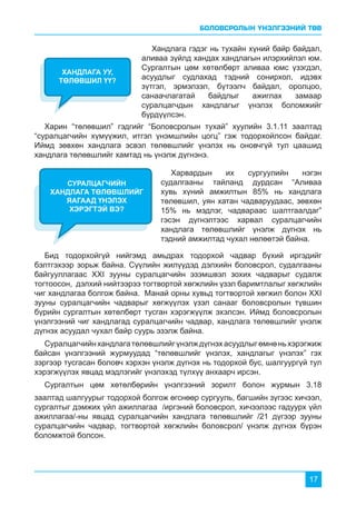 БОЛОВСРОЛЫН ҮНЭЛГЭЭНИЙ ТӨВ
17
Хандлага гэдэг нь тухайн хүний байр байдал,
аливаа зүйлд хандах хандлагын илэрхийлэл юм.
Сургалтын цөм хөтөлбөрт аливаа юмс үзэгдэл,
асуудлыг судлахад тэдний сонирхол, идэвх
зүтгэл, эрмэлзэл, бүтээлч байдал, оролцоо,
санаачлагатай байдлыг ажиглах замаар
суралцагчдын хандлагыг үнэлэх боломжийг
бүрдүүлсэн.
Харин “төлөвшил” гэдгийг “Боловсролын тухай” хуулийн 3.1.11 заалтад
“суралцагчийн хүмүүжил, итгэл үнэмшлийн цогц” гэж тодорхойлсон байдаг.
Иймд зөвхөн хандлага эсвэл төлөвшлийг үнэлэх нь оновчгүй тул цаашид
хандлага төлөвшлийг хамтад нь үнэлж дүгнэнэ.
ХАНДЛАГА УУ,
ТӨЛӨВШИЛ ҮҮ?
Харвардын их сургуулийн нэгэн
судалгааны тайланд дурдсан “Аливаа
хувь хүний амжилтын 85% нь хандлага
төлөвшил, уян хатан чадваруудаас, зөвхөн
15% нь мэдлэг, чадвараас шалтгаалдаг”
гэсэн дүгнэлтээс харвал суралцагчийн
хандлага төлөвшлийг үнэлж дүгнэх нь
тэдний амжилтад чухал нөлөөтэй байна.
Бид тодорхойгүй нийгэмд амьдрах тодорхой чадвар бүхий иргэдийг
бэлтгэхээр зорьж байна. Сүүлийн жилүүдэд дэлхийн боловсрол, судалгааны
байгууллагаас XXI зууны суралцагчийн эзэмшвэл зохих чадварыг судалж
тогтоосон, дэлхий нийтээрээ тогтвортой хөгжлийн үзэл баримтлалыг хөгжлийн
чиг хандлагаа болгож байна. Манай орны хувьд тогтвортой хөгжил болон XXI
зууны суралцагчийн чадварыг хөгжүүлэх үзэл санааг боловсролын түвшин
бүрийн сургалтын хөтөлбөрт тусган хэрэгжүүлж эхэлсэн. Иймд боловсролын
үнэлгээний чиг хандлагад суралцагчийн чадвар, хандлага төлөвшлийг үнэлж
дүгнэх асуудал чухал байр суурь эзэлж байна.
Суралцагчийнхандлагатөлөвшлийгүнэлждүгнэхасуудлыгөмнөньхэрэгжиж
байсан үнэлгээний журмуудад “төлөвшлийг үнэлэх, хандлагыг үнэлэх” гэх
зэргээр тусгасан боловч хэрхэн үнэлж дүгнэх нь тодорхой бус, шалгуургүй тул
хэрэгжүүлэх явцад мэдлэгийг үнэлэхэд түлхүү анхаарч ирсэн.
Сургалтын цөм хөтөлбөрийн үнэлгээний зорилт болон журмын 3.18
заалтад шалгуурыг тодорхой болгож өгснөөр сургууль, багшийн зүгээс хичээл,
сургалтыг дэмжих үйл ажиллагаа /иргэний боловсрол, хичээлээс гадуурх үйл
ажиллагаа/-ны явцад суралцагчийн хандлага төлөвшлийг /21 дүгээр зууны
суралцагчийн чадвар, тогтвортой хөгжлийн боловсрол/ үнэлж дүгнэх бүрэн
боломжтой болсон.
СУРАЛЦАГЧИЙН
ХАНДЛАГА ТӨЛӨВШЛИЙГ
ЯАГААД ҮНЭЛЭХ
ХЭРЭГТЭЙ ВЭ?
 