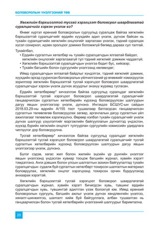 БОЛОВСРОЛЫН ҮНЭЛГЭЭНИЙ ТӨВ
20
Хөгжлийн бэрхшээлтэй тусгай хэрэгцээт боловсрол шаардлагатай
суралцагчийг хэрхэн үнэлэх вэ?
Өнөөг хүртэл ерөнхий боловсролын сургуульд суралцаж байгаа хөгжлийн
бэрхшээлтэй суралцагчийг ердийн хүүхдийн адил үнэлж, дүгнэж байсан нь
тухайн суралцагчийн хөгжлийн онцлогийг харгалзан үнэлэх, тэдний суралцах
хүсэл сонирхол, идэвх оролцоог дэмжих боломжгүй бөгөөд дараах сул талтай.
Тухайлбал,
• Ердийн сургалтын хөтөлбөр нь тухайн суралцагчдын ялгаатай байдал, 	 	
хөгжлийн онцлогийг харгалзаагүй тул тэдний хөгжлийг дэмжиж чаддаггүй;
• Хөгжлийн бэрхшээлтэй суралцагчдын үнэлгээ бодит бус, хийсвэр;
• Тухайн багшийн болон сургуулийн үнэлгээнд нөлөөлдөг;
Иймд суралцагчдын ялгаатай байдлыг хүндэтгэх, тэдний хөгжлийг дэмжих,
хүүхдийн эрхэд суурилсан боловсролын үйлчилгээний үр өгөөжийг нэмэгдүүлэх
зорилгоор хөгжлийн бэрхшээлтэй тусгай хэрэгцээт боловсрол шаардлагатай
суралцагчдыг хэрхэн үнэлж дүгнэх асуудлыг энэхүү журамд тусгасан.
Ердийн хөтөлбөрөөр* хичээллэж байгаа сургуульд суралцдаг хөгжлийн
бэрхшээлтэй тусгай хэрэгцээт боловсрол шаардлагатай суралцагчийг
ганцаарчилсан сургалтын хөтөлбөрийн хүрээнд боловсруулсан шалгуурын
дагуу явцын үнэлгээгээр үнэлж, дүгнэнэ. Ингэхдээ БСШУС-ын сайдын
2018.03.29-ны өдрийн А/155 тоот тушаалаар батлагдсан ганцаарчилсан
сургалтын төлөвлөгөө боловсруулах загвар, аргачлалын дагуу сургалтын үйл
ажиллагааг төлөвлөж хэрэгжүүлнэ. Өөрөөр хэлбэл тухайн суралцагчийг үнэлж
дүгнэх шалгуур үзүүлэлтийг мэргэжлийн байгууллагын дүгнэлтэд үндэслэн,
хүүхэд бүрийн хөгжлийн онцлогт тулгуурлан сургуулийн комиссийн удирдлага
чиглүүлэг дор боловсруулна.
Тусгай хөтөлбөрөөр* хичээллэж байгаа сургуульд суралцдаг хөгжлийн
бэрхшээлтэй тусгай хэрэгцээт боловсрол шаардлагатай суралцагчийг тусгай
сургалтын хөтөлбөрийн хүрээнд боловсруулсан шалгуурын дагуу явцын
үнэлгээгээр үнэлж, дүгнэнэ.
Бүлэг сэдэв, хагас жил болон жилийн эцсийн үр дүнгийн үнэлгээг
явцын үнэлгээнд үндэслэн хувиар тооцож багшийн журнал, хувийн хэрэгт
тэмдэглэнэ. Анги дэвших болон улсын шалгалтын зохион байгуулалтад тухайн
суралцагчдын судалж буй сургалтын хөтөлбөрт тохирсон шалгалтын материал
боловруулах, хөгжлийн онцлог хэрэгцээнд тохирсон орчин бүрдүүлэхэд
анхаарах хэрэгтэй.
Хөгжлийн бэрхшээлтэй тусгай хэрэгцээт боловсрол шаардлагатай
суралцагчдын журнал, хувийн хэрэгт бичигдсэн хувь, түвшинг ердийн
суралцагчдын хувь, түвшинтэй адилтган үзэж болохгүй юм. Иймд ерөнхий
боловсролын сургууль, багшийн ажлыг үнэлж дүгнэх хөндлөнгийн үнэлгээ,
хяналт-шинжилгээ, шалгалт хийж буй байгууллага, албан тушаалтан нь
ганцаарчилсан болон тусгай хөтөлбөрийн үнэлгээний шалгуурыг баримтална.
 