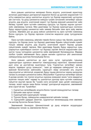 БОЛОВСРОЛЫН ҮНЭЛГЭЭНИЙ ТӨВ
25
Анги дэвших шалгалтын материал болон агуулга, үнэлгээний зорилтоор
ангилсан даалгаврын дэлгэрэнгүй мэдээлэл болон үр дүнгийн мэдээллийг 4.3
а,б-д хавсралтын дагуу шалгалтын агуулга тус бүрээр мэдээллийг цуглуулан
авч нэгтгэнэ. Үр дүнд шинжилгээ хийхдээ тухайн хичээлийн хөтөлбөрт заасан
агуулга, дэд агуулга, үнэлгээний зорилт тус бүрээр ерөнхий шинжилгээг хийх
бөгөөд түүнийг орон нутгийн хэмжээнд сургууль тус бүрээр задлан дүгнэлт
хийн зөвлөмжид тусгана. Мөн даалгавар тус бүрээр суралцагчдын сонгосон
буруу хариултуудад шинжилгээ хийх замаар багшийн заах арга зүйд зөвлөн
туслана. Зөвлөмж дэх үр дүнд хийсэн шинжилгээ нь орон нутгийн хэмжээнд
болон сургууль тус бүрээр гаргасан статистик мэдээлэл дээр тулгуурласан
байна.
Орон нутгийн хэмжээнд, аймгийн төвийн болон сумын төв, багийн, дүүргийн
сургууль тус бүрээр (анги тус бүрээр) даалгавар бүрийн гүйцэтгэлийн хувийг
тооцох замаар агуулга, дэд агуулга, үнэлгээний зорилт бүрээр дундаж
гүйцэтгэлийн хувийг гаргана. Мөн даалгавар бүрийн буруу хариултын хувь
(хариултын хувилбарын сонголт тус бүрээр) зэргийг бичсэн мэдээллийн санг
үүсгэн түүнд тулгуурлан шинжилгээ хийж зөвлөмжийг боловсруулна. Өөрөөр
хэлбэл тухайн зөвлөмжийг багш дараа жилийн сургалтын үйл ажиллагааг
сайжруулахад ашиглаж болохуйцаар бичнэ.
Анги дэвших шалгалтын үр дүнг орон нутаг, сургуулийн түвшинд
суралцагчдын сурлагын амжилтыг нэмэгдүүлэхэд хэрэглэнэ. Шинжилгээний
дүнг илүү үр дүнтэйгээр ашиглахын тулд “Сургалтын хөтөлбөрт заасан
мэдлэг, чадварыг дутуу эзэмшсэн”, “заах ур чадвараа сайжруулах” гэх мэт
ерөнхий бичиглэлээс зайлсхийж, суралцагч ямар хичээлийн аль агуулга
/дэд агуулга/-ыг ойлгоогүй, алдаатай, буруу ташаа ойлголтыг хэрхэн залруулах
талаас нь анхаарч шинжилгээ хийнэ. Жишээлбэл “Сургалтын хөтөлбөрт заасан
5 дугаар ангийн тоо тоолол агуулгын хүрээнд эзэмшвэл зохих “нэгж квадратыг
ашиглан тооцоо хийх” чадвар нь шалгалтын дүнгээр орон нутгийн хэмжээнд
гүйцэтгэл муутай гарсан ба “тухайн нэгж хичээлийг заах цагийг нэмэгдүүлэх
талаар, эсвэл хэрхэн зааж болох талаар” дэлгэрэнгүй мэдээлэл, зөвлөмжийг
өгөх хэрэгтэй юм. Тухайлбал:
1. Сургалтын хөтөлбөрийн агуулга болон түүний зохицуулалтын талаар
2. Багшийн заах аргын талаар
3. Суралцагчийн суралцахуйн талаар
4. Түүнээс бусад, сайжруулах шаардлагатай зүйлийн талаар
5. Сургуулийн удирдах ажилтан, суургалтын менежерүүдэд өгөх зөвлөмж
гэх мэтээр бүлэглэн бичиж болно.
Зөвлөмжийг бичихдээ: Шинжилгээний үр дүнд илэрсэн асуудлуудыг
сайжруулах талаас нь зөвлөмжлөн бичнэ.
 