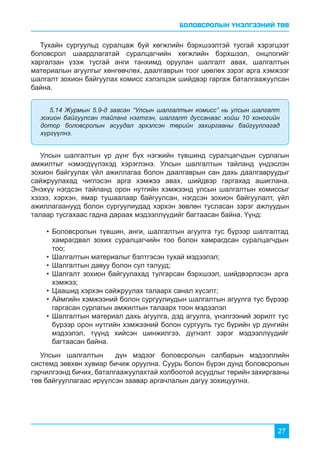 БОЛОВСРОЛЫН ҮНЭЛГЭЭНИЙ ТӨВ
27
Тухайн сургуульд суралцаж буй хөгжлийн бэрхшээлтэй тусгай хэрэгцээт
боловсрол шаардлагатай суралцагчийн хөгжлийн бэрхшээл, онцлогийг
харгалзан үзэж тусгай анги танхимд оруулан шалгалт авах, шалгалтын
материалын агуулгыг хөнгөвчлөх, даалгаврын тоог цөөлөх зэрэг арга хэмжээг
шалгалт зохион байгуулах комисс хэлэлцэж шийдвэр гаргаж баталгаажуулсан
байна.
Улсын шалгалтын үр дүнг бүх нэгжийн түвшинд суралцагчдын сурлагын
амжилтыг нэмэгдүүлэхэд хэрэглэнэ. Улсын шалгалтын тайланд үндэслэн
зохион байгуулах үйл ажиллагаа болон даалгаврын сан дахь даалгавруудыг
сайжруулахад чиглэсэн арга хэмжээ авах, шийдвэр гаргахад ашиглана.
Энэхүү нэгдсэн тайланд орон нутгийн хэмжээнд улсын шалгалтын комиссыг
хэзээ, хэрхэн, ямар тушаалаар байгуулсан, нэгдсэн зохион байгуулалт, үйл
ажиллагаанууд болон сургуулиудад хэрхэн зөвлөн тусласан зэрэг ажлуудын
талаар тусгахаас гадна дараах мэдээллүүдийг багтаасан байна. Үүнд:
5.14 Журмын 5.9-д заасан “Улсын шалгалтын комисс” нь улсын шалгалт
зохион байгуулсан тайланг нэгтгэн, шалгалт дуссанаас хойш 10 хоногийн
дотор боловсролын асуудал эрхэлсэн төрийн захиргааны байгууллагад
хүргүүлнэ.
•	Боловсролын түвшин, анги, шалгалтын агуулга тус бүрээр шалгалтад
хамрагдвал зохих суралцагчийн тоо болон хамрагдсан суралцагчдын
тоо;
•	Шалгалтын материалыг бэлтгэсэн тухай мэдээлэл;
•	Шалгалтын давуу болон сул талууд;
•	Шалгалт зохион байгуулахад тулгарсан бэрхшээл, шийдвэрлэсэн арга
хэмжээ;
•	Цаашид хэрхэн сайжруулах талаарх санал хүсэлт;
•	Аймгийн хэмжээний болон сургуулиудын шалгалтын агуулга тус бүрээр
гаргасан сурлагын амжилтын талаарх тоон мэдээлэл
•	Шалгалтын материал дахь агуулга, дэд агуулга, үнэлгээний зорилт тус
бүрээр орон нутгийн хэмжээний болон сургууль тус бүрийн үр дүнгийн
мэдээлэл, түүнд хийсэн шинжилгээ, дүгнэлт зэрэг мэдээллүүдийг
багтаасан байна.
Улсын шалгалтын дүн мэдээг боловсролын салбарын мэдээллийн
системд зөвхөн хувиар бичиж оруулна. Суурь болон бүрэн дунд боловсролын
гэрчилгээнд бичих, баталгаажуулахтай холбоотой асуудлыг төрийн захиргааны
төв байгууллагаас ирүүлсэн заавар аргачлалын дагуу зохицуулна.
 
