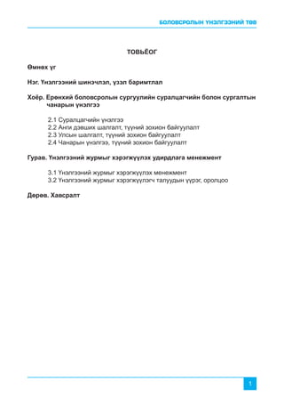 БОЛОВСРОЛЫН ҮНЭЛГЭЭНИЙ ТӨВ
1
ТОВЬЁОГ
Өмнөх үг
Нэг. Үнэлгээний шинэчлэл, үзэл баримтлал
Хоёр. Ерөнхий боловсролын сургуулийн суралцагчийн болон сургалтын	
чанарын үнэлгээ
	 2.1 Суралцагчийн үнэлгээ
	 2.2 Анги дэвших шалгалт, түүний зохион байгуулалт
	 2.3 Улсын шалгалт, түүний зохион байгуулалт
	 2.4 Чанарын үнэлгээ, түүний зохион байгуулалт
Гурав. Үнэлгээний журмыг хэрэгжүүлэх удирдлага менежмент
	 3.1 Үнэлгээний журмыг хэрэгжүүлэх менежмент
	 3.2 Үнэлгээний журмыг хэрэгжүүлэгч талуудын үүрэг, оролцоо
Дөрөв. Хавсралт
 