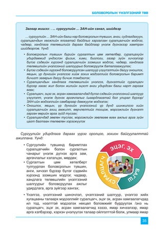БОЛОВСРОЛЫН ҮНЭЛГЭЭНИЙ ТӨВ
35
Загвар жишээ: . ... сургуулийн ... ЗАН-ийн санал, шийдвэр
... сургуулийн ... ЗАН-ийн багш нар боловсролын түвшин, анги, судлагдахуун,
суралцагчдын хөгжлийн ялгаатай байдлыг харгалзан суралцагчийн мэдлэг,
чадвар, хандлага төлөвшлийг дараах байдлаар үнэлж дүгнэхээр хамтран
шийдвэрлэв. Үүнд:
•	 Боловсролын түвшин бүрийн сургалтын цөм хөтөлбөр, суралцахуйн
удирдамжид үндэслэн физик, хими, биологи, газар зүйн хичээлээр
бүлэг сэдвийн хүрээнд суралцагчийн эзэмших мэдлэг, чадвар, хандлага
төлөвшлийн үнэлгээний шалгуурыг боловсруулж баталгаажуулах;
•	 Бүлэг сэдвийн хүрээнд боловсруулсан шалгуур үзүүлэлтийн дагуу оношлох,
явцын, үр дүнгийн үнэлгээг хийж зохих мэдээллийг боловсролын баримт
бичигт зааврын дагуу бичиж тэмдэглэх;
•	 Суралцагчдын хандлага төлөвшлийн үнэлгээ, дүгнэлтийг суралцагч
бүрээр хагас жил болон жилийн эцэст анги удирдсан багш нарт гаргаж
өгөх;
•	 Суралцагч, эцэг эх, асран хамгаалагчдад бүлэг сэдвийн үнэлгээний шалгуур
үзүүлэлт, үнэлж дүгнэх аргачлалыг /шаардлагатай бол улирал бүрээр/
ЗАН-ийн мэдээллийн самбараар дамжуулж мэдээлэх;
•	 Оношлох, явцын, үр дүнгийн үнэлгээний үр дүнд шинжилгээ хийн
суралцагчийн ахиц амжилт, өөрчлөлтийг тооцож, мэргэжлийн дүгнэлт
гарган өөрийн арга зүйд тусгах;
•	 Суралцагчдад зөвлөн туслах, мэргэжлийн зөвлөгөө өгөх ажлыг арга зүйн
цагт багтаан төлөвлөн хэрэгжүүлэх
•	Үнэлгээ, үнэлгээний шинэчлэл, үнэлгээний шалгуур, үнэлгээ хийх
хугацааны талаарх мэдээллийг суралцагч, эцэг эх, асран хамгаалагчдад
ил тод, нээлттэй мэдээлэх нөхцөл боломжийг бүрдүүлэх /энэ нь
суралцагч, эцэг эх, асран хамгаалагчид хэзээ, ямар хичээлээр, ямар
арга хэлбэрээр, хэрхэн үнэлүүлэх талаар ойлголттой болж, улмаар ямар
•	Сургуулийн түвшинд баримтлах
суралцагчийн болон сургалтын
чанарыг үнэлж дүгнэх арга зам,
аргачлалыг хэлэлцэх, мөрдөх;
•	Сургалтын цөм хөтөлбөрт
тулгуурлан боловсролын түвшин,
анги, хичээл бүрээр бүлэг сэдвийн
хүрээнд эзэмших мэдлэг, чадвар,
хандлага төлөвшлийн үнэлгээний
шалгуурыг боловсруулах ажлыг
удирдлага, арга зүйгээр хангах;
Сургуулийн удирдлага дараах үүрэг оролцоо, зохион байгуулалттай
ажиллана. Үүнд:
 