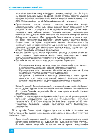 БОЛОВСРОЛЫН ҮНЭЛГЭЭНИЙ ТӨВ
36
шалгуурыг хангасан, ямар шалгуурыг хангахад анхаарах ёстойг мэдэх
нь тэдний суралцах хүсэл сонирхол, хичээл зүтгэлд дэмжлэг үзүүлэх
байдалд эерэгээр нөлөөлөх сайн талтай. Өөрөөр хэлбэл яагаад 35%
84%, 59%-ийн гүйцэтгэлтэй байгаагийн учрыг ойлгож мэднэ./;
Орон нутгийн боловсролын асуудал эрхэлсэн төрийн захиргааны төв
байгууллага, албан тушаалтан нь дараах үүрэг оролцоо, зохион байгуулалттай
ажиллана. Үүнд:
•	Суралцагчийн мэдлэг, чадвар, хандлага төлөвшлийн талаарх
мэргэжлийн багш болон АУБ нарын дүгнэлт, санал зөвлөмжийг II, IV
улирлын төгсгөлд суралцагч, эцэг эх, асран хамгаалагчдад хүргэх ажлыг
удирдлага, арга зүйгээр хангах. Ингэхдээ захидал, ганцаарчилсан
болон хамтын уулзалт зэрэг идэвхтэй, үр өгөөжтэй хэлбэрээр зохион
байгуулахад анхаарах. Мөн сургуулийн болон ангийн суралцагч, эцэг
эх, асран хамгаалагчдад зориулсан цахим хуудсыг ашиглаж болно.
Боловсролын салбарын мэдээллийн систем /http://esis.edu.mn/-д
суралцагч, эцэг эх, асран хамгаалагчид нэвтрэх, ашиглах замаар өөрийн
хүүхдийн суралцах үйл ажиллагааны талаарх мэдээ, мэдээллийг цаг
алдалгүй авч байх боломжийг танилцуулах;
•	Багшид зөвлөн туслах болон сургуулийн түвшинд сурлагын амжилтыг
үнэлэх зорилгоор хөндлөнгийн үнэлгээ, хяналт шинжилгээ хийх ажлыг
сургуулийн жилийн ажлын төлөвлөгөөнд тусгах хэрэгжүүлэх;
•	Багшийн ажлыг үнэлж дүгнэхэд дараах зарчмыг баримтлах;
•	Багшийн өөрийн болон хөндлөнгийн үнэлгээний зөрүүг эрх зүйн баримт
бичиг, дүрэм журамд зааснаас ихгүй байхаар тогтоож, шаардлагатай
бол тухайн багшийн мэргэжлийн болон заах аргын хөгжлийг дэмжиж
ажиллахад анхаарах;
•	Өөрийн сургуульд суралцаж буй хөгжлийн бэрхшээлтэй тусгай хэрэгцээт
боловсрол шаардлагатай суралцагчийн “Ганцаарчилсан сургалтын
төлөвлөгөө”-г БСШУС-ын сайдын 2018.03.29-ны өдрийн А/155 тоот
тушаалаар батлагдсан загвар, аргачлалын дагуу боловсруулж,
хэрэгжүүлнэ.
•	Орон нутгийн хэмжээнд ердийн, тусгай болон ганцаарчилсан сургалтын
хөтөлбөрөөр хичээллэж буй суралцагчдын судалгааг нэгтгэж сургууль,
багшийн ажлын онцлогийг харгалзан зөвлөн туслах, хөндлөнгийн
•	Суралцагчдын мэдлэг, чадвар, хандлага төлөвшлийн ахиц амжилт,
өөрчлөлтийг тодорхойлсон баримт нотолгоонд үндэслэх;
•	Суралцагчдын ахиц амжилтыг багшийн өөрийн үнэлгээ болон
хөндлөнгийн үнэлгээний зөрүүгээр тодорхойлох;
•	Үр дүнгийн үнэлгээний 8 түвшинд суралцагчдын эзлэх хувийг
тооцохоос илүү хэдэн суралцагчийг түвшнээ ахиулахад дэмжлэг
үзүүлсэн, тухайн ажлын үр дүнг үндэслэл болгоход анхаарах;
 