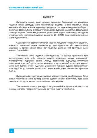 БОЛОВСРОЛЫН ҮНЭЛГЭЭНИЙ ТӨВ
2
ӨМНӨХ ҮГ
	 Суралцагч хаана, ямар орчинд суралцаж байгаагаас үл хамааран
тэднийг ижил шалгуур, арга технологиор бодитой үнэлж сурлагын ахиц
өөрчлөлтийг тодорхойлох, түүний үр дүнд үндэслэн хүүхдийн сурах арга барил,
хөгжлийг дэмжих, багш суралцагчтай ажиллаж сурлагын амжилтыг дээшлүүлэх
замаар өөрийн болон хөндлөнгийн үнэлгээний зөрүүг арилгахад чиглүүлэн
суралцагчийн үнэлгээний журмыг шинэчлэн 2018-2019 оны хичээлийн жилээс
хэрэгжүүлж байна.
	 Суралцагчийн эзэмшсэн мэдлэг, чадвар, хандлага төлөвшлийг бодитой,
шинжлэх ухаанчаар үнэлж шинжлэн үр дүнг сургалтын үйл ажиллагаанд
ашиглах нь эдүгээ манай багш нарт төдийгүй дэлхийн улс орнуудын өмнө
сорилт болж байна.
	 Үнэлгээний шинэ журмыг хэрэгжүүлэхэд Та бүхэнд тулгамдаж буй
асуудлуудаар арга зүйн дэмжлэг үзүүлэх зорилгоор энэхүү зөвлөмжийг
боловсруулан хүргүүлж байна. Энэхүү зөвлөмжид сургуульд суурилсан
үнэлгээний арга хэлбэрүүд, тэдгээрийн онцлог, үүрэг, ач холбогдол, хэрэгжүүлэх
арга зүйг тусгаж өгсөн. Түүнчлэн үнэлгээний түвшин бүрийн тодорхойлолт
/шалгуур/ нь үр дүнгийн үнэлгээтэй хэрхэн холбогдохыг зөвлөмжид тусгасан
болно.
	 Суралцагчийн үнэлгээний журмыг хэрэгжүүлэхтэй холбогдуулан багш
нарыг үнэлгээний арга зүйгээр хангах сургалт зохион байгуулах, арга зүйн
зөвлөмж хүргүүлэх ажлыг үе шаттайгаар хэрэгжүүлнэ.
	 Үнэлгээний журмыг хэрэгжүүлэхэд тулгарч буй асуудлыг шийдвэрлэхэд
энэхүү зөвлөмж тодорхой хувь нэмэр оруулна гэдэгт итгэж байна.
 