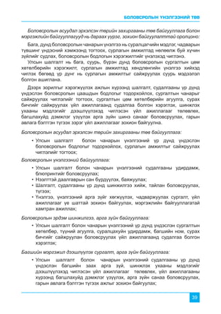БОЛОВСРОЛЫН ҮНЭЛГЭЭНИЙ ТӨВ
39
•	Улсын шалгалт болон чанарын үнэлгээний үр дүнд үндэслэн
боловсролын бодлогыг тодорхойлох, сурлагын амжилтыг сайжруулах
чиглэлийг тогтоох;
•	Улсын шалгалт болон чанарын үнэлгээний судалгааны удирдамж,
блюпринтийг боловсруулах;
•	Нээлттэй даалгаврын сан бүрдүүлэх, баяжуулах;
•	Шалгалт, судалгааны үр дүнд шинжилгээ хийж, тайлан боловсруулах,
түгээх;
•	Үнэлгээ, үнэлгээний арга зүйг хөгжүүлэх, чадваржуулах сургалт, үйл
ажиллагааг үе шаттай зохион байгуулах, мэргэжлийн байгууллагатай
хамтран ажиллах;
•	Улсын шалгалт болон чанарын үнэлгээний үр дүнд үндэслэн сургалтын
хөтөлбөр, түүний агуулга, суралцахуйн удирдамж, багшийн ном, сурах
бичгийг сайжруулан боловсруулах үйл ажиллагаанд судалгаа болгон
хэрэглэх;
•	Улсын шалгалт болон чанарын үнэлгээний судалгааны үр дүнд
үндэслэн багшийн заах арга зүй, шинжлэх ухааны мэдлэгийг
дээшлүүлэхэд чиглэсэн үйл ажиллагааг төлөвлөх, үйл ажиллагааны
хүрээнд багшлахуйд дэмжлэг үзүүлэх, арга зүйн санаа боловсруулах,
гарын авлага бэлтгэн түгээх ажлыг зохион байгуулах;
Боловсролын асуудал эрхэлсэн төрийн захиргааны төв байгууллага болон
мэргэжлийн байгууллагууд нь дараах үүрэг, зохион байгуулалттай оролцоно:
Бага, дунд боловсролын чанарын үнэлгээ нь суралцагчийн мэдлэг, чадварын
түвшинг үндэсний хэмжээнд тогтоох, сурлагын амжилтад нөлөөлж буй хүчин
зүйлийг судлах, боловсролын бодлогын хэрэгжилтийг үнэлэхэд чиглэнэ.
Улсын шалгалт нь бага, суурь, бүрэн дунд боловсролын сургалтын цөм
хөтөлбөрийн хэрэгжилт, сурлагын амжилтад хөндлөнгийн үнэлгээ хийхэд
чиглэх бөгөөд үр дүнг нь сурлагын амжилтыг сайжруулах суурь мэдээлэл
болгон ашиглана.
Дээрх зорилгыг хэрэгжүүлэх ажлын хүрээнд шалгалт, судалгааны үр дүнд
үндэслэн боловсролын цаашдын бодлогыг тодорхойлох, сургалтын чанарыг
сайжруулах чиглэлийг тогтоох, сургалтын цөм хөтөлбөрийн агуулга, сурах
бичгийг сайжруулах үйл ажиллагаанд судалгаа болгон хэрэглэх, шинжлэх
ухааны мэдлэгийг дээшлүүлэхэд чиглэсэн үйл ажиллагааг төлөвлөх,
багшлахуйд дэмжлэг үзүүлэх арга зүйн шинэ санааг боловсруулах, гарын
авлага бэлтгэн түгээх зэрэг үйл ажиллагааг зохион байгуулна.
Боловсролын асуудал эрхэлсэн төрийн захиргааны төв байгууллага:
Боловсролын үнэлгээний байгууллага:
Боловсролын эрдэм шинжилгээ, арга зүйн байгууллага:
Багшийн мэргэжил дээшлүүлэх сургалт, арга зүйн байгууллага:
 