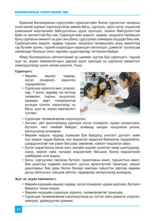 БОЛОВСРОЛЫН ҮНЭЛГЭЭНИЙ ТӨВ
40
Ерөнхий боловсролын сургуулийн суралцагчийн болон сургалтын чанарын
үнэлгээний журмыг хэрэгжүүлэхэд зөвхөн багш, сургууль, орон нутаг, үндэсний
хэмжээний мэргэжлийн байгууллагын үүрэг оролцоо, зохион байгуулалттай
байх нь хангалттай бус юм. Суралцагчийн мэдлэг, чадвар, хандлага төлөвшил
буюу сурлагын амжилт нь дан ганц багш, сургуулиас хамаарах асуудал биш юм.
Суралцагчийн мэдлэг, чадвар түвшин, хандлага төлөвшлийн ахиц амжилтад
гэр бүлийн орчин, тэдний хоорондын харилцан ойлголцол, дэмжлэг туслалцаа
нөлөөлдөг болохыг олон төрлийн судалгаагаар тогтоосон байдаг.
Иймд боловсролын үйлчилгээний үр шимийг хүртэж буй суралцагч, тэдний
эцэг эх, асран хамгаалагчдын дараах үүрэг оролцоо нь сурлагын амжилтыг
нэмэгдүүлэхэд чухал нөлөө үзүүлнэ. Үүнд:
Суралцагч;
Эцэг эх, асран хамгаалагч;
•	Өөрийн авьяас чадвар,
хүсэл сонирхол, зорилгоо
тодорхойлох;
•	Суралцахзорилгоожил,улирал,
сар, 7 хоног, өдрөөр гэх мэтээр
төлөвлөх; /насны онцлогоос
хамаарч өөрт тохиромжтой
хугацаа сонгон хэрэглэхэд нь
багш, эцэг эх, асран хамгаалагч
туслах/
•	Суралцах төлөвлөгөөгөө хэрэгжүүлэх;
•	Хичээл, үйл ажиллагаанд оролцох хүсэл сонирхол, идэвх санаачлага,
бүтээлч, нягт нямбай байдал, аливаад хандах хандлагаа үнэлж,
хөгжүүлэхэд анхаарах;
•	Өөрийн мэдлэг, чадвар эзэмшиж буй байдалд үнэлэлт дүгнэлт хийж
юуг мэдэж чадаж байгаа, юуг мэдэхгүй чадахгүй байгаагаа тодорхойлж,
шаардлагатай гэж үзвэл багшаас зөвлөгөө, нэмэлт мэдээлэл авах;
•	Бүлэг сэдэв болон хагас жил, жилийн эцсийн үнэлгээг ямар шалгуураар,
хэзээ, хэрхэн хийх талаарх мэдээллийг багшаас болон мэдээллийн
самбараас олж мэдэх;
•	Багш, сургуулиас гаргасан бүтээл, судалгааны ажил, туршилтын ажил,
бие даалтын сэдвийн жагсаалт, дүгнэх аргачлалтай танилцах, жишиг
даалгаврыг бие даан болон багаар хамтран гүйцэтгэх зэргээр өөрийн
дутуу ойлгосныг гүйцээж ойлгох, чадвараар хөгжүүлэхэд анхаарах;
•	Өөрийн хүүхдийн авьяас чадвар, хүсэл сонирхол, идэвх оролцоо, бүтээлч
байдлыг танин мэдэх;
•	Өөрийн хүүхдийн суралцах зорилго, төлөвлөгөөтэй танилцах;
•	Суралцах төлөвлөгөөгөө хэрэгжүүлэхэд нь сэтгэл зүйн дэмжлэг үзүүлэх,
хамтрах, урамшуулан дэмжих;
 