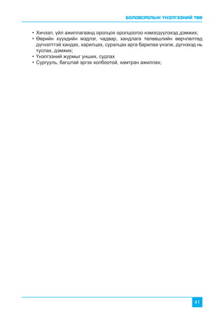 БОЛОВСРОЛЫН ҮНЭЛГЭЭНИЙ ТӨВ
41
•	Хичээл, үйл ажиллагаанд оролцох оролцоогоо нэмэгдүүлэхэд дэмжих;
•	Өөрийн хүүхдийн мэдлэг, чадвар, хандлага төлөвшлийн өөрчлөлтөд
дүгнэлттэй хандах, харилцах, суралцах арга барилаа үнэлж, дүгнэхэд нь
туслах, дэмжих;
•	Үнэлгээний журмыг унших, судлах
•	Сургууль, багштай эргэх холбоотой, хамтран ажиллах;
 