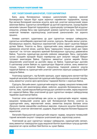 БОЛОВСРОЛЫН ҮНЭЛГЭЭНИЙ ТӨВ
4
НЭГ. ҮНЭЛГЭЭНИЙ ШИНЭЧЛЭЛ, ҮЗЭЛ БАРИМТЛАЛ
Бага, дунд боловсролын чанарын шинэчлэлийн хүрээнд ерөнхий
боловсролын түвшин бүрт хүрэх зорилгыг нарийвчлан тодорхойлж, хүүхэд
бүр хөгжих боломжийг хангасан агуулга, арга зүй, үнэлгээг хөгжүүлэхийг зорин
ажиллаж байна. Сургалтын хөтөлбөрийг үр дүнтэй хэрэгжүүлэх, хүүхэд бүрийн
хөгжлийн түвшинг бодитой тодорхойлох, суралцахуйд тулгамдаж буй асуудлыг
илрүүлэх, улмаар багш нар суралцахуйг дэмжих сургалтын арга, технологийг
оновчтой төлөвлөн хэрэгжүүлэхэд үнэлгээний шинэчлэлийн гол зорилго
оршино.
Аливаа шалгалт, судалгааны үр дүнг сургалтын чанарыг сайжруулах,
сургалтын хөтөлбөрийн хэрэгжилтийг үнэлэх, сургууль, багшийн ажлыг үнэлэх,
боловсролын зорилго, бодлогын хэрэгжилтийг үнэлэх зэрэгт ашиглах байдал
дутмаг байна. Үнэлгээ нь багш, суралцагчийн ахиц амжилтыг урамшуулан
дэмжихээс илүүтэй хянах, шалгах буюу “хариуцлага тооцох эсвэл дүн тавих
хэрэгсэл” гэх тогтсон хандлага ерөнхий боловсролын сургуульд давамгайлж
байна. Түүнчлэн суралцагчид дүнгийн хойноос хөөцөлдөх, багш, сургуулийн
зүгээс хүүхдийн ирээдүйг бодох нэрийдлээр дүнг ахиулан тавьдаг байдал
түгээмэл ажиглагдаж байна. Сурлагын амжилтыг үнэлэх өөрийн болон
хөндлөнгийн үнэлгээний үр дүнгийн зөрүү их байна. Суралцагчдыг дүнгийн
5 шатлалаар үнэлж байсан нь суралцагчдыг бодитой үнэлэх, ахиц амжилтыг
тооцох, тэдний ялгаатай байдлыг илрүүлэхэд тодорхой дэмжлэг үзүүлж
чадахгүй байгаа нь суралцагчийн үнэлгээг шинэчлэх хэрэгцээ шаардлага буйг
харуулж байна.
Үнэлгээнд суралцагч, гэр бүлийн оролцоо, үүрэг хариуцлага хангалттай бус
төдийгүй хөгжлийн бэрхшээлтэй суралцагчийн бэрхшээлийн онцлогийг тооцож,
ахиц амжилтыг үнэлэх арга аргачлалыг тодорхой болгох ч хэрэгцээ байна.
Сургууль, багшийн ажил, суралцагчийн мэдлэг, чадвар, хандлага төлөвшлийг
үнэлж дүгнэх үйл ажиллагаанд аймаг, нийслэл, дүүргийн боловсролын газар,
хэлтэс, яам, түүний харьяа байгууллагууд дүн шинжилгээ хийж, хариу мэдээлэл
өгч чадахгүй байна. Мөн үнэлгээний үр дүнг сургалтын чанарыг сайжруулахад
төдийлөн ашиглахгүй байна.
Үнэлгээг олон шатлалтайгаар авч үзсэн нь суралцагчийн мэдлэг, чадвар,
хандлага төлөвшлийг үнэлэх арга зүйг боловсронгуй болгох, үнэлгээ нь
суралцагчийн ахиц, өөрчлөлтийг хянах, амжилтаа ахиулах боломж олгох
/дүнгийн төлөө хөөцөлдөх хандлагыг өөрчлөх, түвшнээ ахиулах боломжийг
бүрдүүлэх/, үнэлгээг ойлгомжтой, шударга, бодитой явуулах боломж бүрдүүлэх
зорилготой.
Хөгжлийн бэрхшээлтэй суралцагчийн мэдлэг, чадвар, хандлага төлөвшлийг
тэдний хөгжлийн онцлогт тохирсон үнэлгээний арга, хэрэгслээр үнэлнэ.
Үнэлгээний үр дүнг сургалтын чанарыг сайжруулах, суралцагчийн хөгжил,
ахиц амжилтыг нэмэгдүүлэх суурь мэдээлэл болгон ашиглахын тулд үр дүнгийн
мэдээлэл өгч эргэх холбоог бий болгох нь чухал байна.
 