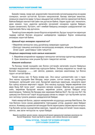БОЛОВСРОЛЫН ҮНЭЛГЭЭНИЙ ТӨВ
60
Биеийн тамир, газар зүй, мэдээллийн технологийн хичээлүүдэд илүү их идэвх
сонирхол, хичээл зүтгэлтэй, бүтээлч хандлагатай, багаар хамтран ажиллах,
эзэмшсэн мэдлэгээ өдөр тутмын амьдралтай холбон ойлгох эрмэлзэлтэй болж
байгаа байдал хангалттай сайн гэж дүгнэсэн байна. Харин зураг зүй, технологи,
уран зохиол, түүх, дүрслэх урлагийн хичээлийг сонирхон судлах байдал,
идэвх санаачлага, бүтээлч, нягт нямбай байдалд анхаарах шаардлагатай гэж
мэргэжлийн багш нар дүгнэсэн.
Танай хүү/охин өөрийн санал бодлоо илэрхийлэх, бусдыг хүндэтгэн харилцах
чадвар сайтай боловч асуудлыг шийдвэрлэх чадварыг бүрэн эзэмшихэд
анхаарах хэрэгтэй байна.
Цаашид юуг анхаарах хэрэгтэй вэ?
• Өөрийгөө хөгжүүлэх секц дугуйланд хамрагдан суралцах
• Доогуур түвшинд үнэлэгдсэн хичээлүүдэд анхаарах, ялангуяа багшийн 	 	
өгсөн үүрэг даалгаврыг сайн гүйцэтгэх
Улирлын амралтаар хийх ажлын жагсаалт:
1. Өөрийгөө илэрхийлэх чадварыг хөгжүүлэх чиглэлээр сургалтад хамрагдах
2. Уран зохиолын ном уншиж бүтээлч тэмдэглэл хөтлөх
Нэмэлт мэдээлэл:
Та бүхэнд танай хүүхдийн нас болон сэтгэхүйн хөгжлийн онцлог байдлын
талаарх мэдээллийг нэмэлтээр хүргүүлж байна. Энэхүү мэдээлэл нь танай гэр
бүлийн гишүүдэд ..........-ийг ойлгох, дэмжих, хамтран ажиллахад тус болно
гэдэгт итгэлтэй байна.
Танай охины нас 12 буюу өсвөр нас. Энэ насыг шилжилтийн нас ч гэдэг.
Энэ насны хүүхдийн бие бялдар, оюун ухаан, сэтгэл санаа, ёс суртахууны
төлөвшил, ертөнцийг үзэх үзэл, бусадтай харилцах харилцаа, хандлага зэрэг
бүх зүйлд ихээхэн өөрчлөлт гардаг. Энэ насанд хүүхдэд “өөрөө өөрийгөө олж
авах буюу БИ гэсэн үзэл” хандлага хөгжиж эхэлдэг. Өөртөө дүн шинжилгээ
хийх, өөрийгөө бусадтай жиших, өөрийгөө үнэлж, дүгнэх байдал илүү
ажиглагдана. Тиймээс би бусдад яаж харагдаж байгаа бол?, би гэж хэн бэ?, би
цаашид хэн болох вэ? зэрэг асуудлуудад санаа нь зовдог тул гэр бүлийн зүгээс
энэ чиглэлд тусалж дэмжих шаардлагатай байдаг.
Найз нөхөдтэй болох, үерхэл нөхөрлөлийн асуудлууд шинээр бий болно. Би
том болсон гэсэн санаа давамгайлж томчуудаас үлгэр, дууриал авах байдал
ихэснэ. Аливаад шүүмжлэлтэй ханддаг болж харилцааны зарим зөрчил илэрнэ.
Гэр бүлийн зүгээс хүүхэдтэйгаа хамтрах, тэдний дотоод сэтгэлийг танин мэдэх,
ойлгох, зөв залж чиглүүлэх нь чухал байдаг.
Өөрийн хүүхдийн эрхийг хангах, хөгжүүлэхэд манай сургуультай хамтран ажилласан та
бүхэнд баярлалаа. Танай гэр бүлд аз жаргал, сайн сайхан бүхнийг хүсэн ерөөе!
ТАНЫ ХҮҮХЭД - ТАНАЙ ГЭР БҮЛИЙН ИРЭЭДҮЙ
СУРГУУЛИЙН ЗАХИРГАА
 