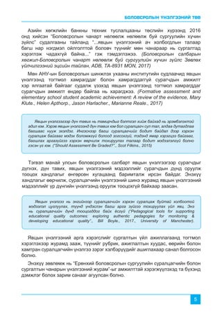 БОЛОВСРОЛЫН ҮНЭЛГЭЭНИЙ ТӨВ
5
Азийн хөгжлийн банкны техник туслалцааны төслийн хүрээнд 2016
онд хийсэн “Боловсролын чанарт нөлөөлж нөлөөлж буй сургуулийн хүчин
зүйлс” судалгааны тайланд “...явцын үнэлгээний ач холбогдлын талаар
багш нар нэгдмэл ойлголттой боловч түүнийг мөн чанараар нь сургалтад
хэрэглэж чадахгүй байна...” гэж тэмдэглэжээ. (Боловсролын салбарын
хөгжил-Боловсролын чанарт нөлөөлж буй сургуулийн хүчин зүйлс Зөвлөх
үйлчилгээний эцсийн тайлан, ADB, ТА-8931 MON, 2017)
Мөн АНУ-ын Боловсролын шинжлэх ухааны институтийн судлаачид явцын
үнэлгээнд тогтмол хамрагддаг болон хамрагддаггүй сурагчдын амжилт
хэр ялгаатай байгааг судалж үзэхэд явцын үнэлгээнд тогтмол хамрагддаг
сурагчдын амжилт өндөр байгаа нь харагджээ. (Formative assessment and
elementary school student academic achievement: A review of the evidence, Mary
Klute., Helen Apthorp., Jason Harlacher., Marianne Reale., 2017)
Тэгвэл манай улсын боловсролын салбарт явцын үнэлгээгээр сурагчдыг
дүгнэх, дүн тавих, явцын үнэлгээний мэдээллийг сурагчдын дүнд оруулж
тооцох хандлагыг өнгөрсөн хугацаанд баримталж ирсэн байдаг. Энэхүү
хандлагыг өөрчилж, суралцагчийн үнэлгээний шинэ журамд явцын үнэлгээний
мэдээллийг үр дүнгийн үнэлгээнд оруулж тооцохгүй байхаар заасан.
Явцын үнэлгээний арга хэрэгслийг сургалтын үйл ажиллагаанд тогтмол
хэрэглэхээр журамд зааж, түүнийг рубрик, ажиглалтын хуудас, өөрийн болон
хамтран суралцагчийн үнэлгээ зэрэг хэлбэрүүдийг ашиглахаар санал болгосон
болно.
Энэхүү зөвлөмж нь “Ерөнхий боловсролын сургуулийн суралцагчийн болон
сургалтын чанарын үнэлгээний журам”-ыг амжилттай хэрэгжүүлэхэд та бүхэнд
дэмжлэг болох зарим санааг агуулсан болно.
Явцын үнэлгээгээр дүн тавих нь тамирчдыг бэлтгэл хийж байхад нь эрэмбэлэхтэй
адил юм. Хэрэв явцын үнэлгээнд дүн тавих юм бол суралцагч сул тал, алдаа дутагдлаа
багшаас нууж эхэлдэг. Ингэснээр багш суралцагчийг бодит байдал дээр хэрхэн
суралцаж байгааг мэдэх боломжгүй болоод зогсохгүй, тэдэнд ямар хэрэгцээ байгааг,
багшлах аргазүйгээ хэрхэн өөрчилж тохируулах талаар бодит мэдээлэлгүй болно
гэсэн үг юм. (“Should Assessment Be Graded?”., Scot Filkins., 2015)
Явцын үнэлгээ нь энгийнээр суралцагчийн хэрхэн суралцаж буйтай холбоотой
мэдээлэл цуглуулах, түүнд үндэслэн багш арга зүйгээ тохируулах үйл явц. Энэ
нь суралцагчийн дүнд тооцогддог байх ёсгүй (“Pedagogical tools for supporting
educational quality outcomes: exploring authentic pedagogies for monitoring &
developing educational quality”., Bill Boyle., 2017., University of Manchester).
 