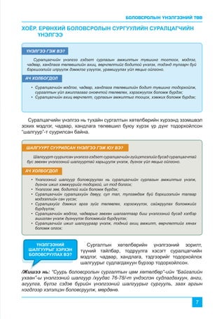 БОЛОВСРОЛЫН ҮНЭЛГЭЭНИЙ ТӨВ
7
•	 Суралцагчийн мэдлэг, чадвар, хандлага төлөвшлийн бодит түвшинг тодорхойлж,
сургалтын үйл ажиллагааг оновчтой төлөвлөх, хэрэгжүүлэх боломж бүрдэх;
•	 Суралцагчийн ахиц өөрчлөлт, сурлагын амжилтыг тооцох, хэмжих боломж бүрдэх;
•	 Үнэлгээний шалгуур боловсруулах нь суралцагчийн сурлагын амжилтыг үнэлж,
дүгнэх ижил хэмжүүрийг тодорхой, ил тод болгох;
•	 Үнэлгээг зөв, бодитой хийх боломж бүрдэх;
•	 Суралцагчийн суралцахуйн давуу, сул тал, тулгамдаж буй бэрхшээлийн талаар
мэдээллийн сан үүсэх;
•	 Суралцахуйг дэмжих арга зүйг төлөвлөх, хэрэгжүүлэх, сайжруулах боломжийг
бүрдүүлэх;
•	 Суралцагчийн мэдлэг, чадварыг зөвхөн шалгалтаар биш үнэлгээний бусад хэлбэр
ашиглан үнэлж дүгнүүлэх боломжийг бүрдүүлэх;
•	 Суралцагчийг ижил шалгуураар үнэлж, тэдний ахиц амжилт, өөрчлөлтийг хянах
боломж олгох;
Суралцагчийн үнэлгээ гэдэгт сурлагын амжилтын түвшинг тогтоох, мэдлэг,
чадвар, хандлага төлөвшлийн ахиц, өөрчлөлтийг бодитой үнэлэх, тэдэнд тулгарч буй
бэрхшээлийг илрүүлж дэмжлэг үзүүлэх, урамшуулах үйл явцыг ойлгоно.
Шалгуурт суурилсан үнэлгээ гэдэгт суралцагчийн гүйцэтгэлийг бусад суралцагчтай
бус зөвхөн үнэлгээний шалгууртай харьцуулж үнэлж, дүгнэх үйл явцыг ойлгоно.
ХОЁР. ЕРӨНХИЙ БОЛОВСРОЛЫН СУРГУУЛИЙН СУРАЛЦАГЧИЙН 	 	
	ҮНЭЛГЭЭ
ҮНЭЛГЭЭ ГЭЖ ВЭ?
ШАЛГУУРТ СУУРИЛСАН ҮНЭЛГЭЭ ГЭЖ ЮУ ВЭ?
АЧ ХОЛБОГДОЛ
АЧ ХОЛБОГДОЛ
Суралцагчийн үнэлгээ нь тухайн сургалтын хөтөлбөрийн хүрээнд эзэмшвэл
зохих мэдлэг, чадвар, хандлага төлөвшил буюу хүрэх үр дүнг тодорхойлсон
“шалгуур”-т суурилсан байна.
Сургалтын хөтөлбөрийн үнэлгээний зорилт,
түүний тайлбар, тодруулга хэсэгт суралцагчийн
мэдлэг, чадвар, хандлага, тэдгээрийг тодорхойлох
шалгуурыг судлагдахуун бүрээр тодорхойлсон.
ҮНЭЛГЭЭНИЙ
ШАЛГУУРЫГ ХЭРХЭН
БОЛОВСРУУЛАХ ВЭ?
/Жишээ нь: “Суурь боловсролын сургалтын цөм хөтөлбөр”-ийн “Байгалийн
ухаан”-ы үнэлгээний шалгуур /хуудас 76-78/-т үндэслэн судлагдахуун, анги,
агуулга, бүлэг сэдэв бүрийн үнэлгээний шалгуурыг сургууль, заах аргын
нэгдлээр хэлэлцэн боловсруулж, мөрдөнө.
 