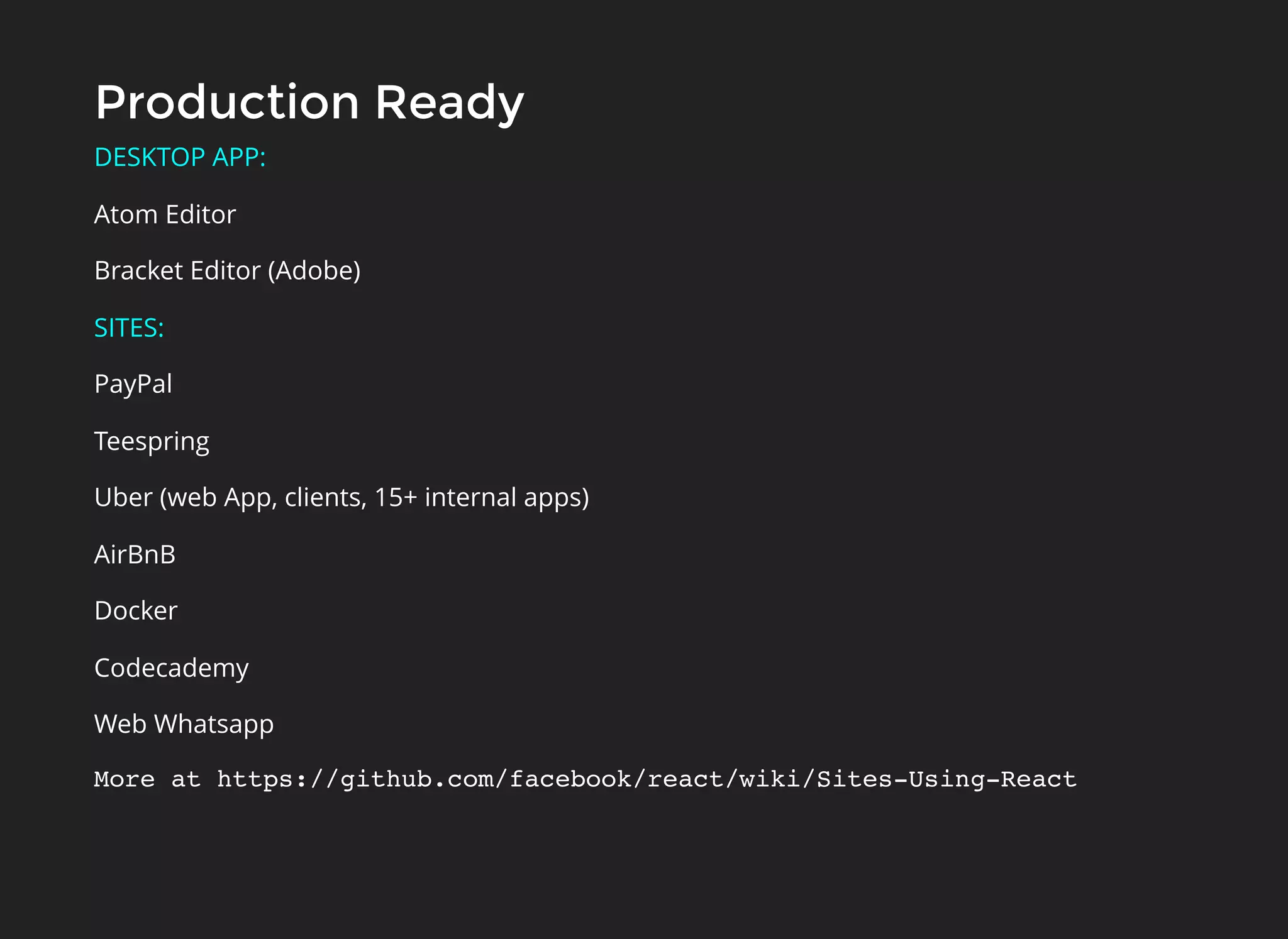 Production ReadyProduction Ready
DESKTOP APP:
Atom Editor
Bracket Editor (Adobe)
SITES:
PayPal
Teespring
Uber (web App, clients, 15+ internal apps)
AirBnB
Docker
Codecademy
Web Whatsapp
More at https://github.com/facebook/react/wiki/Sites-Using-React
 