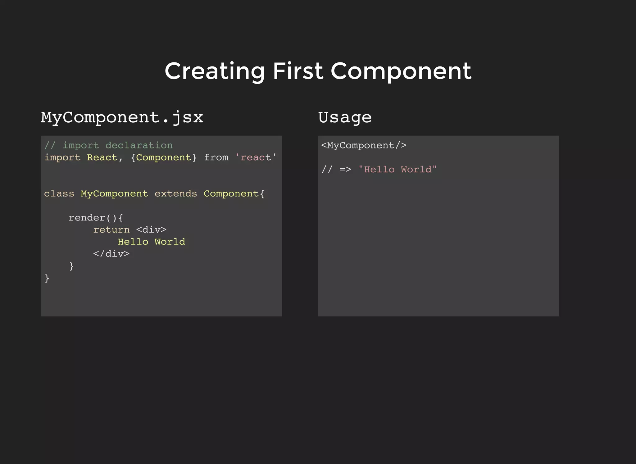 // import declaration
import React, {Component} from 'react'
class MyComponent extends Component{
render(){
return <div>
Hello World
</div>
}
}
<MyComponent/>
// => "Hello World"
MyComponent.jsx Usage
Creating First ComponentCreating First Component
 