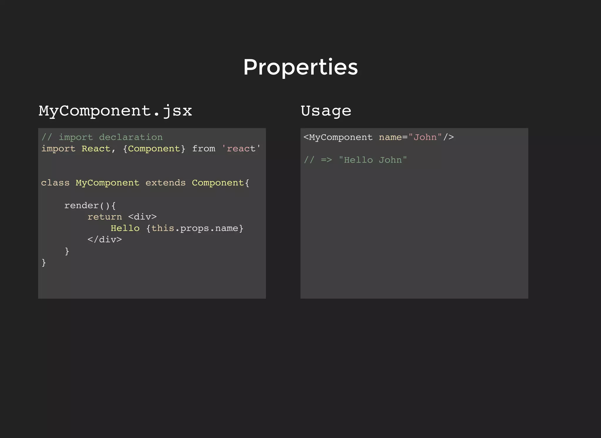 // import declaration
import React, {Component} from 'react'
class MyComponent extends Component{
render(){
return <div>
Hello {this.props.name}
</div>
}
}
<MyComponent name="John"/>
// => "Hello John"
PropertiesProperties
UsageMyComponent.jsx
 