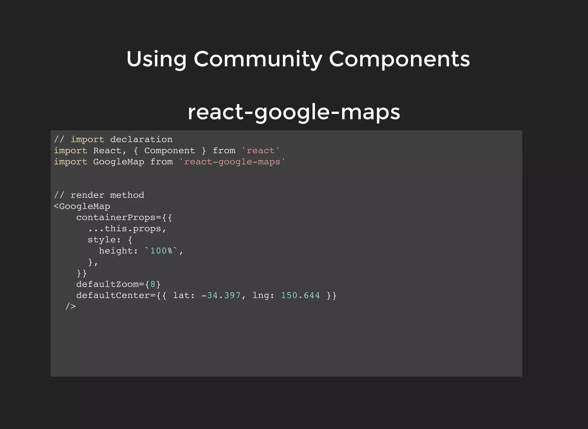 Using Community ComponentsUsing Community Components
// import declaration
import React, { Component } from 'react'
import GoogleMap from 'react-google-maps'
// render method
<GoogleMap
containerProps={{
...this.props,
style: {
height: `100%`,
},
}}
defaultZoom={8}
defaultCenter={{ lat: -34.397, lng: 150.644 }}
/>
react-google-mapsreact-google-maps
 