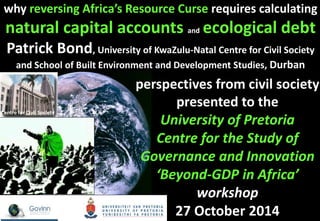 why reversing Africa’s Resource Curse requires calculating 
natural capital accounts and ecological debt 
Patrick Bond, University of KwaZulu-Natal Centre for Civil Society 
and School of Built Environment and Development Studies, Durban 
perspectives from civil society 
presented to the 
University of Pretoria 
Centre for the Study of 
Governance and Innovation 
‘Beyond-GDP in Africa’ 
workshop 
27 October 2014 
Centre for Civil Society 
 