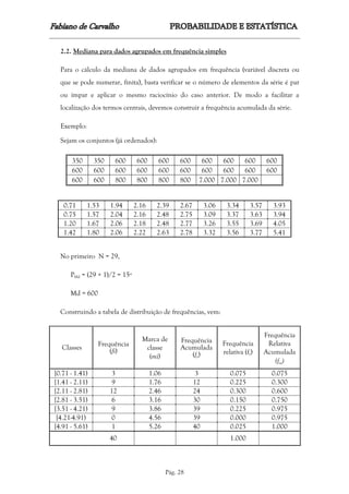 Pág. 28
2.2. Mediana para dados agrupados em frequência simples
Para o cálculo da mediana de dados agrupados em frequência (variável discreta ou
que se pode numerar, finita), basta verificar se o número de elementos da série é par
ou ímpar e aplicar o mesmo raciocínio do caso anterior. De modo a facilitar a
localização dos termos centrais, devemos construir a frequência acumulada da série.
Exemplo:
Sejam os conjuntos (já ordenados):
350 350 600 600 600 600 600 600 600 600
600 600 600 600 600 600 600 600 600 600
600 600 800 800 800 800 7.000 7.000 7.000
0.71 1.53 1.94 2.16 2.39 2.67 3.06 3.34 3.57 3.93
0.75 1.57 2.04 2.16 2.48 2.75 3.09 3.37 3.63 3.94
1.20 1.67 2.06 2.18 2.48 2.77 3.26 3.55 3.69 4.05
1.42 1.80 2.06 2.22 2.63 2.78 3.32 3.56 3.77 5.41
No primeiro N = 29,
PMd = (29 + 1)/2 = 15º
Md = 600
Construindo a tabela de distribuição de frequências, vem:
Classes
Frequência
(fi)
Marca de
classe
(mi)
Frequência
Acumulada
(fa)
Frequência
relativa (fr)
Frequência
Relativa
Acumulada
(fra)
[0.71 - 1.41) 3 1.06 3 0.075 0.075
[1.41 - 2.11) 9 1.76 12 0.225 0.300
[2.11 - 2.81) 12 2.46 24 0.300 0.600
[2.81 - 3.51) 6 3.16 30 0.150 0.750
[3.51 - 4.21) 9 3.86 39 0.225 0.975
[4.21-4.91) 0 4.56 39 0.000 0.975
[4.91 - 5.61) 1 5.26 40 0.025 1.000
40 1.000
 