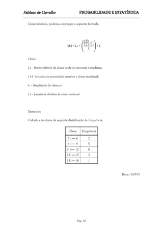 Pág. 30
Generalizando, podemos empregar a seguinte fórmula:
Md = Li + (
(
N
2
) -fi-1
fi
) × k
Onde:
Li – limite inferior da classe onde se encontra a mediana;
f i-1 - frequência acumulada anterior a classe medianal;
k – Amplitude de classe; e
f i – frequência absoluta da classe medianal.
Exercício:
Calcule a mediana da seguinte distribuição de frequência:
Classe Frequência
3 |⎯⎯ 6 2
6 |⎯⎯ 9 5
9 |⎯⎯ 12 8
12|⎯⎯15 3
15|⎯⎯18 1
Resp.: 9,9375
 
