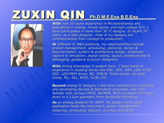 ZUXIN QIN   Ph.D ANALOG MIXED SIGNAL ANALOG MIXED SIGNAL ANALOG MIXED SIGNAL ANALOG MIXED SIGNAL ANALOG MIXED SIGNAL ANALOG MIXED SIGNAL ANALOG MIXED SIGNAL ANALOG MIXED SIGNAL ANALOG MIXED SIGNAL ANALOG MIXED SIGNAL ANALOG MIXED SIGNAL ZUXIN QIN   Ph.D M.E.Eng ZUXIN QIN   Ph.D M.E.Eng B.E.Eng With  10 years experience as a lead analog designer in Canada and specialized in analog, mixed-signal, and high voltage IC’s, I have participated in more than 30 IC designs. In recent 10 years, as a lead designer, most of my designs are commercialized from concept to production; At  different IC R&D positions, my responsibilities include project management, scheduling, planning, review & documentation, system & architecture design, schematic capture & simulation, digital coding, layout, prototype test & debugging, guidance to junior designers;   Beyond  analog IC designs, I also have experience in modeling and developing devices & fabrication processes, and I am familiar with various CMOS, BiCMOS, BCD processes from 6um down to 0.13um geometry from worldwide foundries; With  strong knowledge in system level,  I have hand-on experience in building blocks like DAC, ADC, DSP, LDO, XTAL/OSC, LED/MEM driver, BG, POR/B, Temp-sensor, op-amp, Comp, PLL, DLL, RFID, Tx/Rx I/O; As  an analog designer for ASSP, my design works cover application fields like instrument, power management, metering, computing, telecom, avionics, and RFID.   ANALOG MIXED SIGNAL 