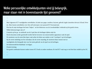 Welke persoonlijke ontwikkelpunten vind jij belangrijk,
maar staan niet in bovenstaande lijst genoemd?
-  …
-  …
-  Meer algemene ICT vaardigheden ontwikkelen, ik denk aan pages, numbers, keynote, gebruik Apple (meerdere devices) iCloud, Drive
etc. Meer kennis ontwikkelen over (het zelf ontwerpen van) passend ICT-leermateriaal.
-  Hoe kan ik mijn leerlingen het beste "helpen" tot het beheersen van de (noodzakelijke) wiskunde op het goede niveau.
-  Welke belemmeringen zijn er?
-  Controle op het ge- en misbruik van de I-pad door de leerlingen tijdens mijn les.
-  Dat de docenten eerder geschoold worden bij het invoeren van nieuwe/andere apparatuur zoals de ipad.
-  De mentoren van de eerste klas lopen vaak achter de feiten aan omdat ze niet "voorlopen" op de leerlingen.
Op de eerste studiedag van het schooljaar, dus de eerste maandag, de mentoren klaar stomen met ict
vaardigheden die belangrijk zijn voor het juiste gebruik van de ipad van de leerlingen.
-  De buitenwereld het klaslokaal in krijgen.
-  Dossiervorming
-  Een goede combinatie kunnen maken tussen ICT, boek en andere mediums. Ik vind ICT vaak nog te veel doel dan middel op het ZC.
-  …
-  …
 