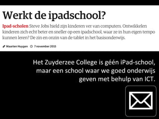 Het	
  Zuyderzee	
  College	
  is	
  géén	
  iPad-­‐school,	
  	
  	
  
maar	
  een	
  school	
  waar	
  we	
  goed	
  onderwijs	
  	
  
geven	
  met	
  behulp	
  van	
  ICT.	
  
 