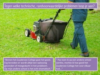 Tegen welke technische, randvoorwaardelijke problemen loop je aan?
“Binnen	
  het	
  Zuyderzee	
  College	
  gaat	
  het	
  goed.	
  
Erg	
  tevreden	
  er	
  wordt	
  alEjd	
  een	
  oplossing	
  
gevonden	
  of	
  meegedacht	
  in	
  het	
  probleem.	
  
Op	
  mijn	
  andere	
  school	
  is	
  het	
  echt	
  dramaEsch.”	
  
“	
  Pas	
  toen	
  ik	
  op	
  een	
  andere	
  school	
  
werkte,	
  merkte	
  ik	
  hoe	
  goed	
  het	
  
Zuyderzee	
  College	
  het	
  voor	
  elkaar	
  
had…”	
  	
  
 
