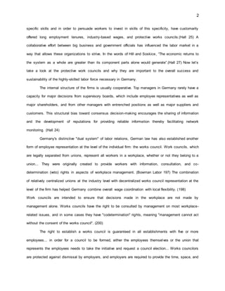 2
specific skills and in order to persuade workers to invest in skills of this specificity, have customarily
offered long employment tenures, industry-based wages, and protective works councils.(Hall 25) A
collaborative effort between big business and government officials has influenced the labor market in a
way that allows these organizations to strive. In the words of Hill and Soskice, “The economic returns to
the system as a whole are greater than its component parts alone would generate”.(Hall 27) Now let’s
take a look at the protective work councils and why they are important to the overall success and
sustainability of the highly-skilled labor force necessary in Germany.
The internal structure of the firms is usually cooperative. Top managers in Germany rarely have a
capacity for major decisions from supervisory boards, which include employee representatives as well as
major shareholders, and from other managers with entrenched positions as well as major suppliers and
customers. This structural bias toward consensus decision-making encourages the sharing of information
and the development of reputations for providing reliable information thereby facilitating network
monitoring. (Hall 24)
Germany's distinctive "dual system" of labor relations, German law has also established another
form of employee representation at the level of the individual firm: the works council. Work councils, which
are legally separated from unions, represent all workers in a workplace, whether or not they belong to a
union... They were originally created to provide workers with information, consultation, and co-
determination (veto) rights in aspects of workplace management. (Bowman Labor 197) The combination
of relatively centralized unions at the industry level with decentralized works council representation at the
level of the firm has helped Germany combine overall wage coordination with local flexibility. (198)
Work councils are intended to ensure that decisions made in the workplace are not made by
management alone. Works councils have the right to be consulted by management on most workplace-
related issues, and in some cases they have "codetermination" rights, meaning "management cannot act
without the consent of the works council". (200)
The right to establish a works council is guaranteed in all establishments with five or more
employees... in order for a council to be formed, either the employees themselves or the union that
represents the employees needs to take the initiative and request a council election... Works councilors
are protected against dismissal by employers, and employers are required to provide the time, space, and
 