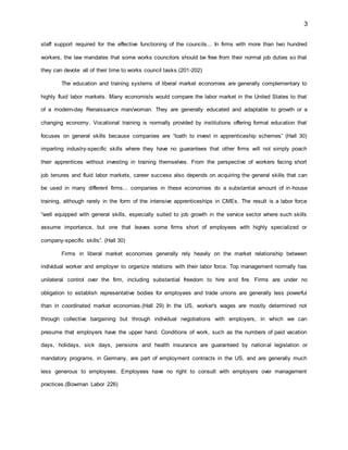 3
staff support required for the effective functioning of the councils... In firms with more than two hundred
workers, the law mandates that some works councilors should be free from their normal job duties so that
they can devote all of their time to works council tasks.(201-202)
The education and training systems of liberal market economies are generally complementary to
highly fluid labor markets. Many economists would compare the labor market in the United States to that
of a modern-day Renaissance man/woman. They are generally educated and adaptable to growth or a
changing economy. Vocational training is normally provided by institutions offering formal education that
focuses on general skills because companies are “loath to invest in apprenticeship schemes” (Hall 30)
imparting industry-specific skills where they have no guarantees that other firms will not simply poach
their apprentices without investing in training themselves. From the perspective of workers facing short
job tenures and fluid labor markets, career success also depends on acquiring the general skills that can
be used in many different firms... companies in these economies do a substantial amount of in-house
training, although rarely in the form of the intensive apprenticeships in CMEs. The result is a labor force
“well equipped with general skills, especially suited to job growth in the service sector where such skills
assume importance, but one that leaves some firms short of employees with highly specialized or
company-specific skills”. (Hall 30)
Firms in liberal market economies generally rely heavily on the market relationship between
individual worker and employer to organize relations with their labor force. Top management normally has
unilateral control over the firm, including substantial freedom to hire and fire. Firms are under no
obligation to establish representative bodies for employees and trade unions are generally less powerful
than in coordinated market economies.(Hall 29) In the US, worker's wages are mostly determined not
through collective bargaining but through individual negotiations with employers, in which we can
presume that employers have the upper hand. Conditions of work, such as the numbers of paid vacation
days, holidays, sick days, pensions and health insurance are guaranteed by national legislation or
mandatory programs, in Germany, are part of employment contracts in the US, and are generally much
less generous to employees. Employees have no right to consult with employers over management
practices.(Bowman Labor 226)
 