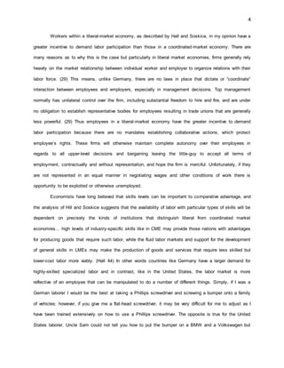 4
Workers within a liberal-market economy, as described by Hall and Soskice, in my opinion have a
greater incentive to demand labor participation than those in a coordinated-market economy. There are
many reasons as to why this is the case but particularly in liberal market economies, firms generally rely
heavily on the market relationship between individual worker and employer to organize relations with their
labor force. (29) This means, unlike Germany, there are no laws in place that dictate or “coordinate”
interaction between employees and employers, especially in management decisions. Top management
normally has unilateral control over the firm, including substantial freedom to hire and fire, and are under
no obligation to establish representative bodies for employees resulting in trade unions that are generally
less powerful. (29) Thus employees in a liberal-market economy have the greater incentive to demand
labor participation because there are no mandates establishing collaborative actions, which protect
employee’s rights. These firms will otherwise maintain complete autonomy over their employees in
regards to all upper-level decisions and bargaining leaving the little-guy to accept all terms of
employment, contractually and without representation, and hope the firm is merciful. Unfortunately, if they
are not represented in an equal manner in negotiating wages and other conditions of work there is
opportunity to be exploited or otherwise unemployed.
Economists have long believed that skills levels can be important to comparative advantage, and
the analysis of Hill and Soskice suggests that the availability of labor with particular types of skills will be
dependent on precisely the kinds of institutions that distinguish liberal from coordinated market
economies... high levels of industry-specific skills like in CME may provide those nations with advantages
for producing goods that require such labor, while the fluid labor markets and support for the development
of general skills in LMEs may make the production of goods and services that require less skilled but
lower-cost labor more viably. (Hall 44) In other words countries like Germany have a larger demand for
highly-skilled specialized labor and in contrast, like in the United States, the labor market is more
reflective of an employee that can be manipulated to do a number of different things. Simply, if I was a
German laborer I would be the best at taking a Phillips screwdriver and screwing a bumper onto a family
of vehicles; however, if you give me a flat-head screwdriver, it may be very difficult for me to adjust as I
have been trained extensively on how to use a Phillips screwdriver. The opposite is true for the United
States laborer. Uncle Sam could not tell you how to put the bumper on a BMW and a Volkswagen but
 