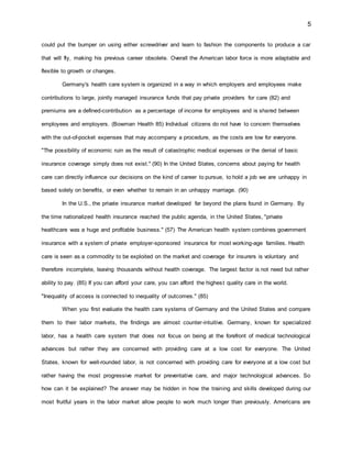 5
could put the bumper on using either screwdriver and learn to fashion the components to produce a car
that will fly, making his previous career obsolete. Overall the American labor force is more adaptable and
flexible to growth or changes.
Germany's health care system is organized in a way in which employers and employees make
contributions to large, jointly managed insurance funds that pay private providers for care (82) and
premiums are a defined-contribution as a percentage of income for employees and is shared between
employees and employers. (Bowman Health 85) Individual citizens do not have to concern themselves
with the out-of-pocket expenses that may accompany a procedure, as the costs are low for everyone.
"The possibility of economic ruin as the result of catastrophic medical expenses or the denial of basic
insurance coverage simply does not exist." (90) In the United States, concerns about paying for health
care can directly influence our decisions on the kind of career to pursue, to hold a job we are unhappy in
based solely on benefits, or even whether to remain in an unhappy marriage. (90)
In the U.S., the private insurance market developed far beyond the plans found in Germany. By
the time nationalized health insurance reached the public agenda, in the United States, "private
healthcare was a huge and profitable business." (57) The American health system combines government
insurance with a system of private employer-sponsored insurance for most working-age families. Health
care is seen as a commodity to be exploited on the market and coverage for insurers is voluntary and
therefore incomplete, leaving thousands without health coverage. The largest factor is not need but rather
ability to pay. (85) If you can afford your care, you can afford the highest quality care in the world.
"Inequality of access is connected to inequality of outcomes." (85)
When you first evaluate the health care systems of Germany and the United States and compare
them to their labor markets, the findings are almost counter-intuitive. Germany, known for specialized
labor, has a health care system that does not focus on being at the forefront of medical technological
advances but rather they are concerned with providing care at a low cost for everyone. The United
States, known for well-rounded labor, is not concerned with providing care for everyone at a low cost but
rather having the most progressive market for preventative care, and major technological advances. So
how can it be explained? The answer may be hidden in how the training and skills developed during our
most fruitful years in the labor market allow people to work much longer than previously. Americans are
 