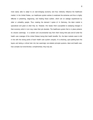 6
more easily able to adapt to an ever-changing economy and thus indirectly influence the healthcare
market. In the United States, our healthcare system wishes to eradicate the extremes and thus is highly
effective in preventing, diagnosing, and treating those outliers, which are on average experienced by
older or unhealthy people. Thus creating the demand I spoke of. In Germany, the labor market is
specialized and great at what they do. However, this leaves them susceptible to sweeping changes in
their economy which in turn may make their job obsolete. The healthcare system that is in place protects
its citizens seemingly in a random and circumstantial way from them losing their jobs and (if under the
health care coverage of the United States) losing their health benefits. So, the labor markets seem to fall
in line with the strong points of each health care system uniquely. It is shocking, upon peeling back the
layers and taking a critical look into two seemingly non-related principle systems, labor and health care,
how complex but none-the-less complementary they truly are.
 