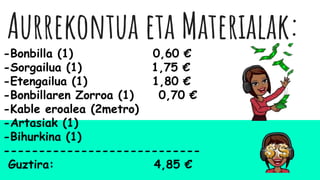 Aurrekontua eta Materialak:
-Bonbilla (1) 0,60 €
-Sorgailua (1) 1,75 €
-Etengailua (1) 1,80 €
-Bonbillaren Zorroa (1) 0,70 €
-Kable eroalea (2metro)
-Artasiak (1)
-Bihurkina (1)
----------------------------
Guztira: 4,85 €
 